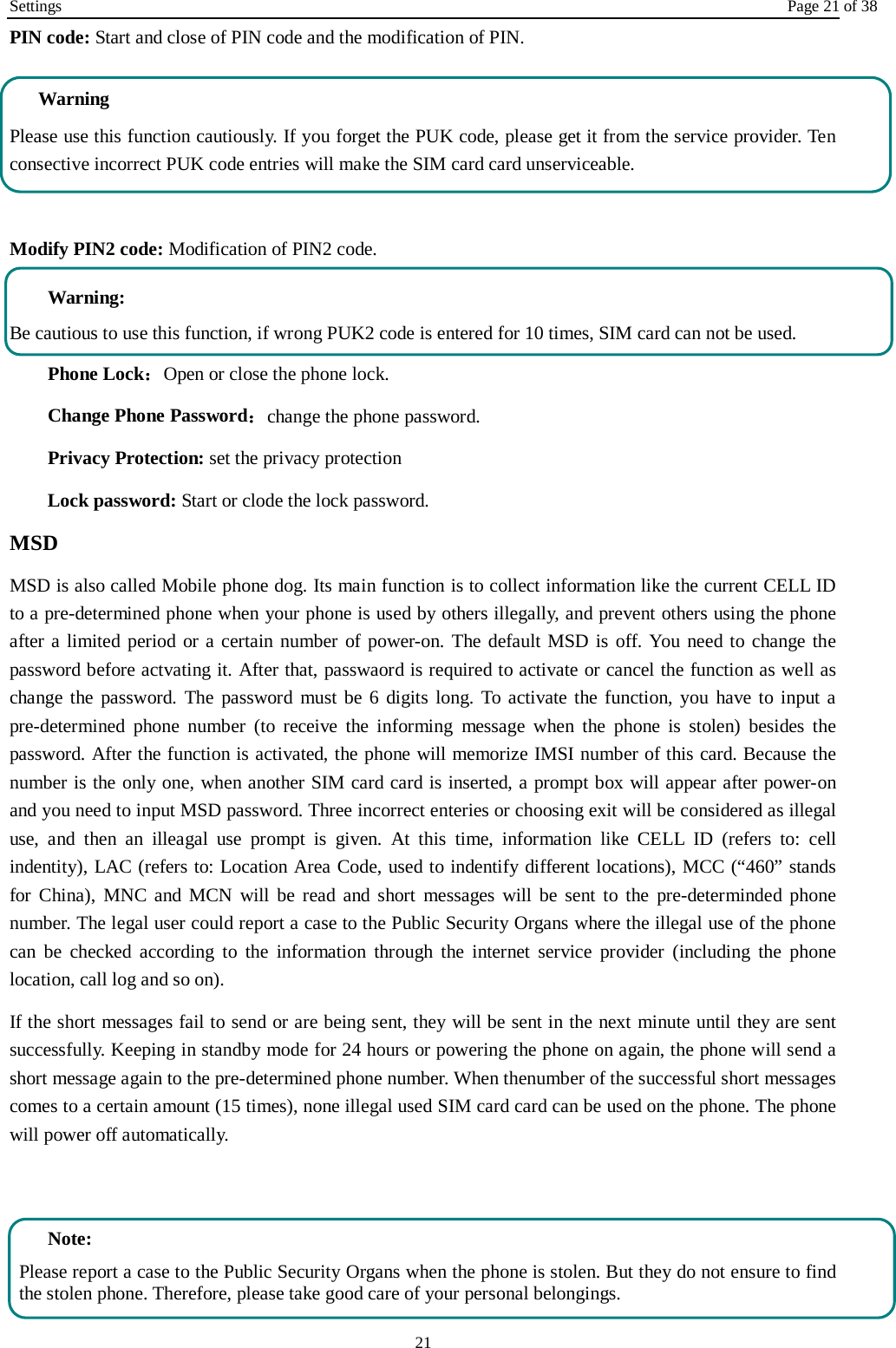 Settings Page 21 of 38 21 PIN code: Start and close of PIN code and the modification of PIN. Warning   Please use this function cautiously. If you forget the PUK code, please get it from the service provider. Ten consective incorrect PUK code entries will make the SIM card card unserviceable.  Modify PIN2 code: Modification of PIN2 code.  Warning:   Be cautious to use this function, if wrong PUK2 code is entered for 10 times, SIM card can not be used. Phone Lock：Open or close the phone lock.   Change Phone Password：change the phone password. Privacy Protection: set the privacy protection Lock password: Start or clode the lock password. MSD MSD is also called Mobile phone dog. Its main function is to collect information like the current CELL ID to a pre-determined phone when your phone is used by others illegally, and prevent others using the phone after a limited period or a certain number of power-on. The default MSD is off. You need to change the password before actvating it. After that, passwaord is required to activate or cancel the function as well as change the password. The password must be 6 digits long. To activate the function, you have to input a pre-determined phone number (to receive the informing message when the phone is stolen) besides the password. After the function is activated, the phone will memorize IMSI number of this card. Because the number is the only one, when another SIM card card is inserted, a prompt box will appear after power-on and you need to input MSD password. Three incorrect enteries or choosing exit will be considered as illegal use, and then an illeagal use prompt is given. At this time, information like CELL ID (refers to: cell indentity), LAC (refers to: Location Area Code, used to indentify different locations), MCC (&ldquo;460&rdquo; stands for China), MNC and MCN will be read and short messages will be sent to the pre-determinded phone number. The legal user could report a case to the Public Security Organs where the illegal use of the phone can be checked according to the information through the internet service provider (including the phone location, call log and so on). If the short messages fail to send or are being sent, they will be sent in the next minute until they are sent successfully. Keeping in standby mode for 24 hours or powering the phone on again, the phone will send a short message again to the pre-determined phone number. When thenumber of the successful short messages comes to a certain amount (15 times), none illegal used SIM card card can be used on the phone. The phone will power off automatically.    Note: Please report a case to the Public Security Organs when the phone is stolen. But they do not ensure to find the stolen phone. Therefore, please take good care of your personal belongings. 
