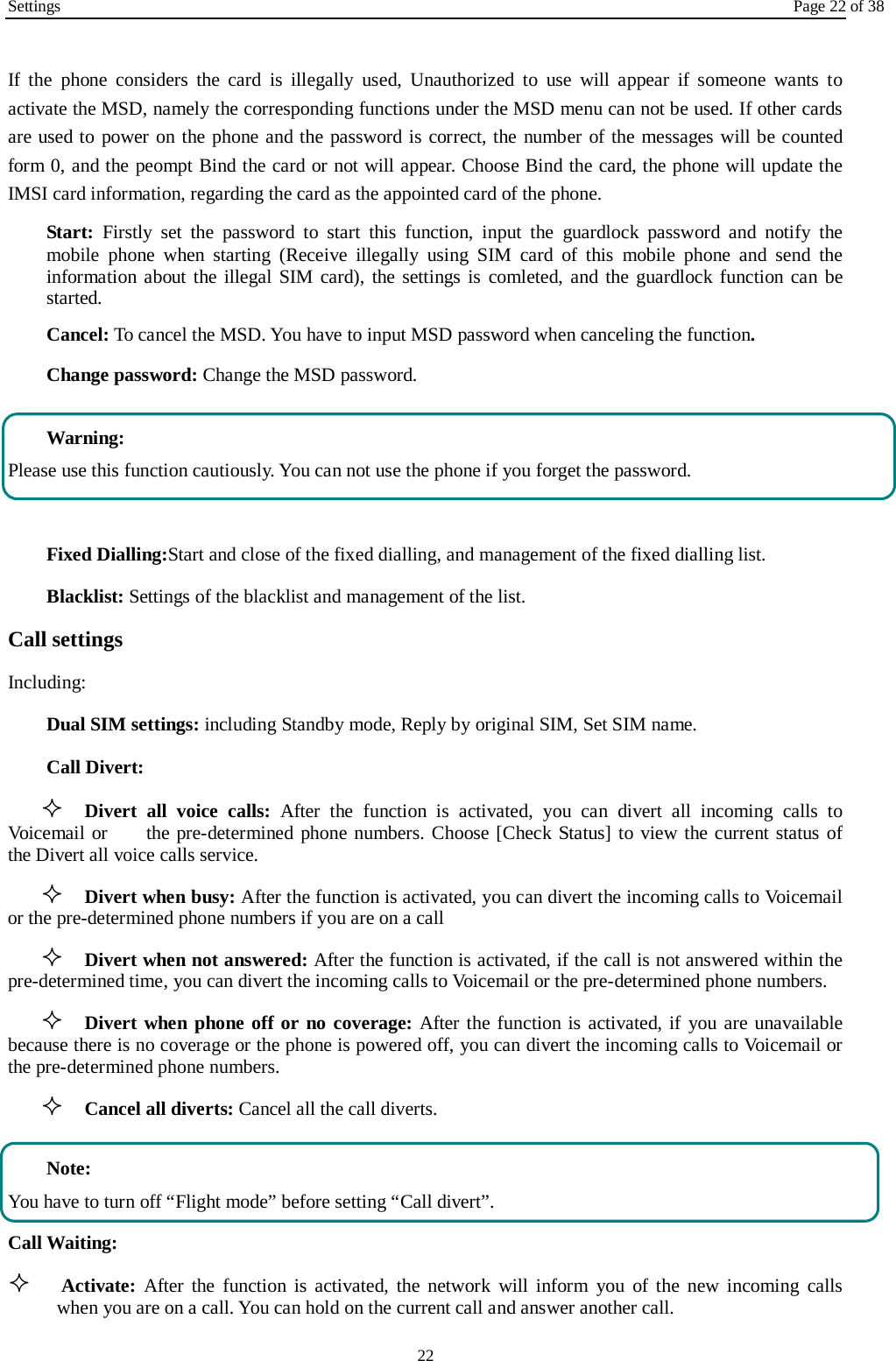 Settings Page 22 of 38 22  If the phone considers the card is illegally used, Unauthorized to use will appear if someone wants to activate the MSD, namely the corresponding functions under the MSD menu can not be used. If other cards are used to power on the phone and the password is correct, the number of the messages will be counted form 0, and the peompt Bind the card or not will appear. Choose Bind the card, the phone will update the IMSI card information, regarding the card as the appointed card of the phone. Start: Firstly set the password to start this function, input the guardlock password and notify the mobile phone when starting (Receive illegally using SIM card of this mobile phone and send the information about the illegal SIM card), the settings is comleted, and the guardlock function can be started.    Cancel: To cancel the MSD. You have to input MSD password when canceling the function.   Change password: Change the MSD password.  Warning: Please use this function cautiously. You can not use the phone if you forget the password.  Fixed Dialling:Start and close of the fixed dialling, and management of the fixed dialling list. Blacklist: Settings of the blacklist and management of the list. Call settings   Including: Dual SIM settings: including Standby mode, Reply by original SIM, Set SIM name. Call Divert:  Divert all voice calls: After the function is activated, you can divert all incoming calls to Voicemail or     the pre-determined phone numbers. Choose [Check Status] to view the current status of the Divert all voice calls service.  Divert when busy: After the function is activated, you can divert the incoming calls to Voicemail or the pre-determined phone numbers if you are on a call  Divert when not answered: After the function is activated, if the call is not answered within the pre-determined time, you can divert the incoming calls to Voicemail or the pre-determined phone numbers.  Divert when phone off or no coverage: After the function is activated, if you are unavailable because there is no coverage or the phone is powered off, you can divert the incoming calls to Voicemail or the pre-determined phone numbers.  Cancel all diverts: Cancel all the call diverts.  Note: You have to turn off &ldquo;Flight mode&rdquo; before setting &ldquo;Call divert&rdquo;. Call Waiting:  Activate: After the function is activated, the network will inform you of the new incoming calls when you are on a call. You can hold on the current call and answer another call.     