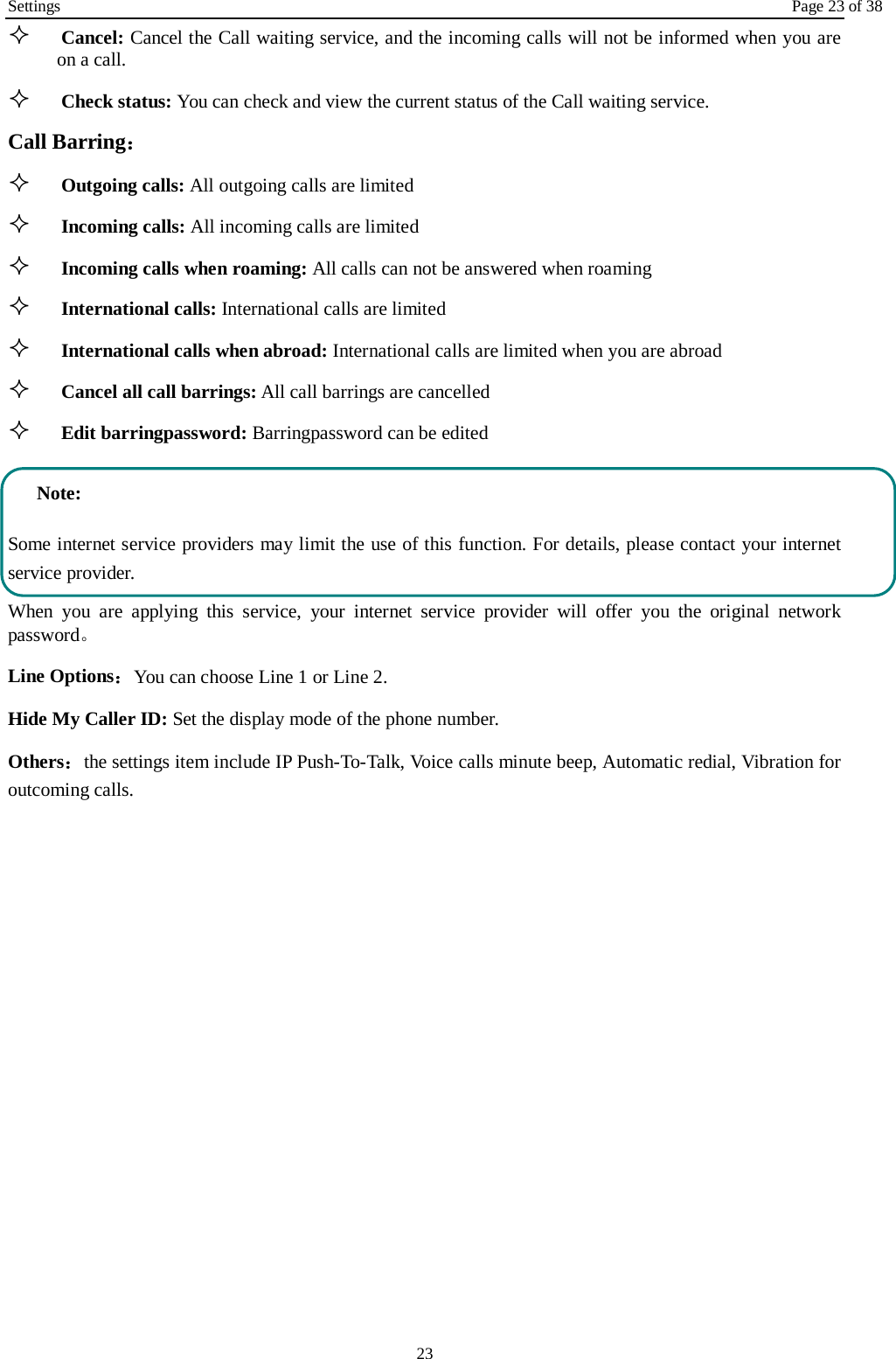 Settings Page 23 of 38 23  Cancel: Cancel the Call waiting service, and the incoming calls will not be informed when you are on a call.  Check status: You can check and view the current status of the Call waiting service. Call Barring：  Outgoing calls: All outgoing calls are limited    Incoming calls: All incoming calls are limited  Incoming calls when roaming: All calls can not be answered when roaming  International calls: International calls are limited  International calls when abroad: International calls are limited when you are abroad    Cancel all call barrings: All call barrings are cancelled  Edit barringpassword: Barringpassword can be edited Note: Some internet service providers may limit the use of this function. For details, please contact your internet service provider. When you are applying this service, your internet service provider will offer you the original network password。 Line Options：You can choose Line 1 or Line 2. Hide My Caller ID: Set the display mode of the phone number.   Others：the settings item include IP Push-To-Talk, Voice calls minute beep, Automatic redial, Vibration for outcoming calls. 