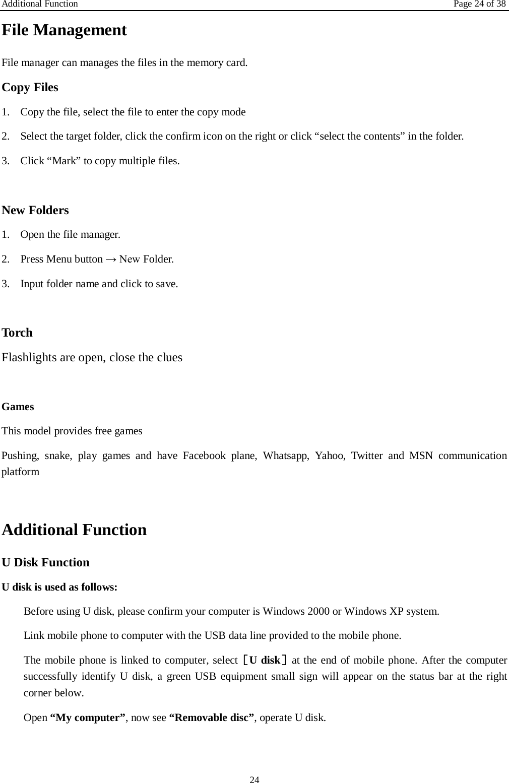 Additional Function Page 24 of 38 24 File Management File manager can manages the files in the memory card. Copy Files 1. Copy the file, select the file to enter the copy mode   2. Select the target folder, click the confirm icon on the right or click &ldquo;select the contents&rdquo; in the folder. 3. Click &ldquo;Mark&rdquo; to copy multiple files.    New Folders 1. Open the file manager. 2. Press Menu button &rarr; New Folder. 3. Input folder name and click to save.    Torch Flashlights are open, close the clues  Games This model provides free games Pushing, snake, play games and have Facebook plane, Whatsapp, Yahoo, Twitter and MSN communication platform  Additional Function U Disk Function U disk is used as follows:   Before using U disk, please confirm your computer is Windows 2000 or Windows XP system.   Link mobile phone to computer with the USB data line provided to the mobile phone. The mobile phone is linked to computer, select［U disk］at the end of mobile phone. After the computer successfully identify U disk, a green USB equipment small sign will appear on the status bar at the right corner below.  Open &ldquo;My computer&rdquo;, now see &ldquo;Removable disc&rdquo;, operate U disk.   