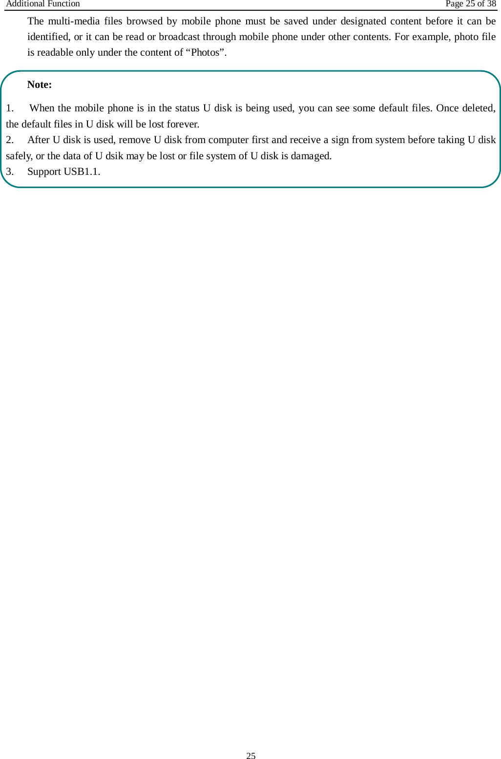 Additional Function Page 25 of 38 25 The multi-media files browsed by mobile phone must be saved under designated content before it can be identified, or it can be read or broadcast through mobile phone under other contents. For example, photo file is readable only under the content of &ldquo;Photos&rdquo;.    Note:   1.  When the mobile phone is in the status U disk is being used, you can see some default files. Once deleted, the default files in U disk will be lost forever.   2.  After U disk is used, remove U disk from computer first and receive a sign from system before taking U disk safely, or the data of U dsik may be lost or file system of U disk is damaged.   3.  Support USB1.1.  