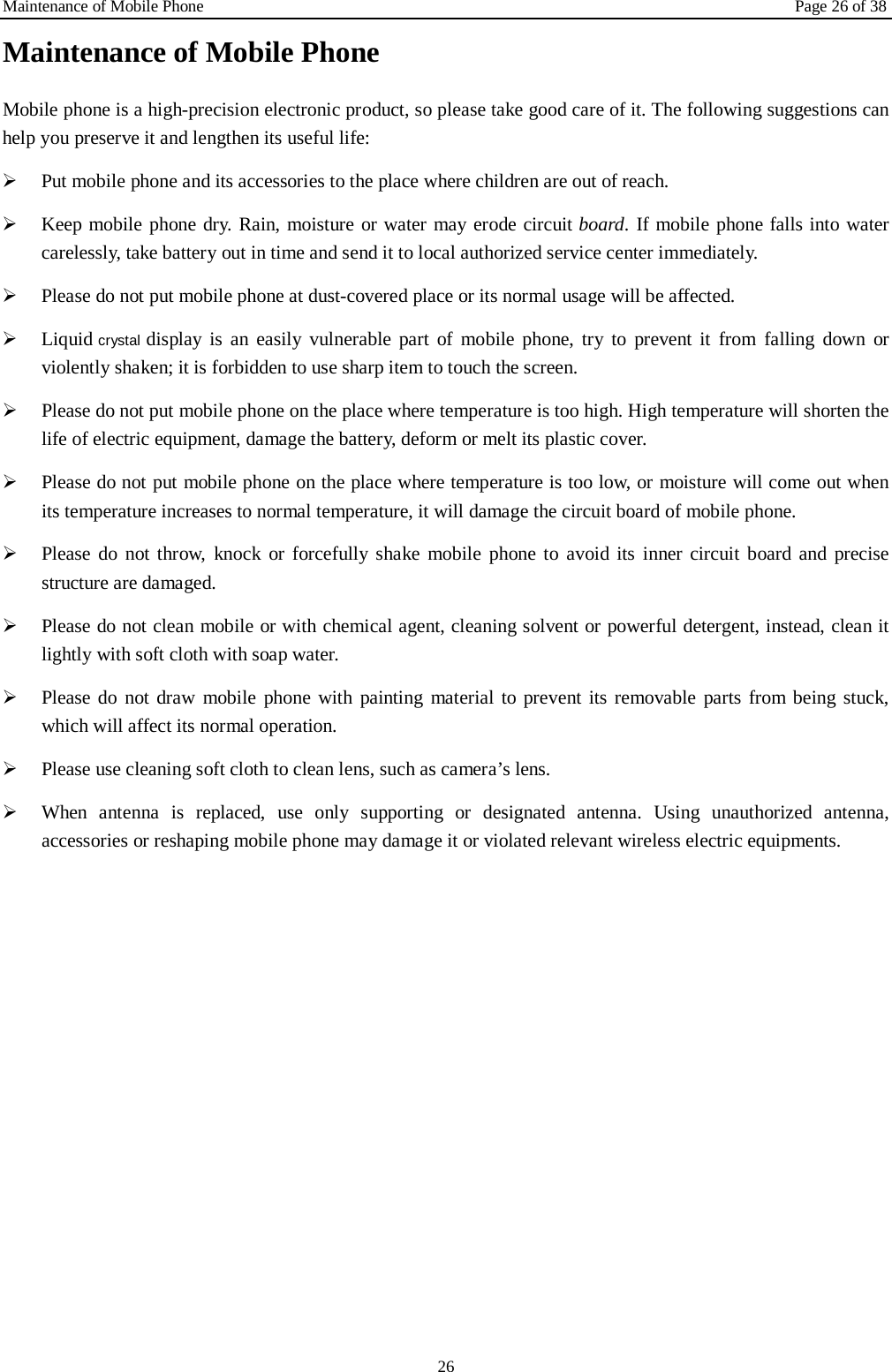 Maintenance of Mobile Phone Page 26 of 38 26 Maintenance of Mobile Phone Mobile phone is a high-precision electronic product, so please take good care of it. The following suggestions can help you preserve it and lengthen its useful life:      Put mobile phone and its accessories to the place where children are out of reach.    Keep mobile phone dry. Rain, moisture or water may erode circuit board. If mobile phone falls into water carelessly, take battery out in time and send it to local authorized service center immediately.    Please do not put mobile phone at dust-covered place or its normal usage will be affected.    Liquid crystal display is an easily vulnerable part of mobile phone, try to prevent it from falling down or violently shaken; it is forbidden to use sharp item to touch the screen.    Please do not put mobile phone on the place where temperature is too high. High temperature will shorten the life of electric equipment, damage the battery, deform or melt its plastic cover.    Please do not put mobile phone on the place where temperature is too low, or moisture will come out when its temperature increases to normal temperature, it will damage the circuit board of mobile phone.  Please do not throw, knock or forcefully shake mobile phone to avoid its inner circuit  board and precise structure are damaged.    Please do not clean mobile or with chemical agent, cleaning solvent or powerful detergent, instead, clean it lightly with soft cloth with soap water.  Please do not draw mobile phone with painting material to prevent its removable parts from being stuck, which will affect its normal operation.    Please use cleaning soft cloth to clean lens, such as camera&rsquo;s lens.  When antenna is replaced, use only supporting or designated antenna. Using unauthorized antenna, accessories or reshaping mobile phone may damage it or violated relevant wireless electric equipments.   