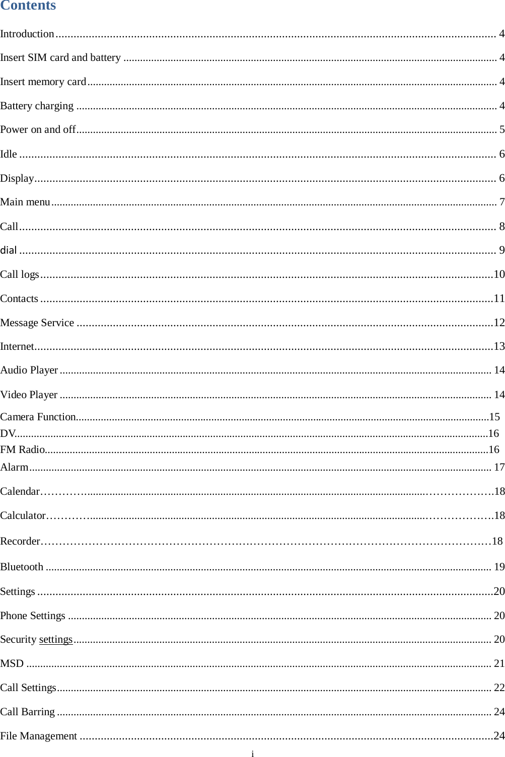  i Contents Introduction .................................................................................................................................................. 4 Insert SIM card and battery ....................................................................................................................................... 4 Insert memory card .................................................................................................................................................... 4 Battery charging ........................................................................................................................................................ 4 Power on and off ........................................................................................................................................................ 5 Idle .............................................................................................................................................................. 6 Display......................................................................................................................................................... 6 Main menu ................................................................................................................................................................. 7 Call .............................................................................................................................................................. 8 dial .............................................................................................................................................................. 9 Call logs ......................................................................................................................................................10 Contacts ......................................................................................................................................................11 Message Service ..........................................................................................................................................12 Internet........................................................................................................................................................13 Audio Player ............................................................................................................................................................ 14 Video Player ............................................................................................................................................................ 14 Camera Function......................................................................................................................................................15 DV............................................................................................................................................................................16 FM Radio.................................................................................................................................................................16 Alarm ....................................................................................................................................................................... 17 Calendar&hellip;&hellip;&hellip;&hellip;. ..........................................................................................................................&hellip;&hellip;&hellip;&hellip;&hellip;&hellip;.18 Calculator&hellip;&hellip;&hellip;&hellip;. ........................................................................................................................&hellip;&hellip;&hellip;&hellip;&hellip;&hellip;.18 Recorder&hellip;&hellip;&hellip;&hellip;&hellip;&hellip;&hellip;&hellip;&hellip;&hellip;&hellip;&hellip;&hellip;&hellip;&hellip;&hellip;&hellip;&hellip;&hellip;&hellip;&hellip;&hellip;&hellip;&hellip;&hellip;&hellip;&hellip;&hellip;&hellip;&hellip;&hellip;&hellip;&hellip;&hellip;&hellip;&hellip;&hellip;&hellip;&hellip;&hellip;&hellip;18 Bluetooth ................................................................................................................................................................. 19 Settings .......................................................................................................................................................20 Phone Settings ......................................................................................................................................................... 20 Security settings ....................................................................................................................................................... 20 MSD ........................................................................................................................................................................ 21 Call Settings ............................................................................................................................................................. 22 Call Barring ............................................................................................................................................................. 24 File Management .........................................................................................................................................24 