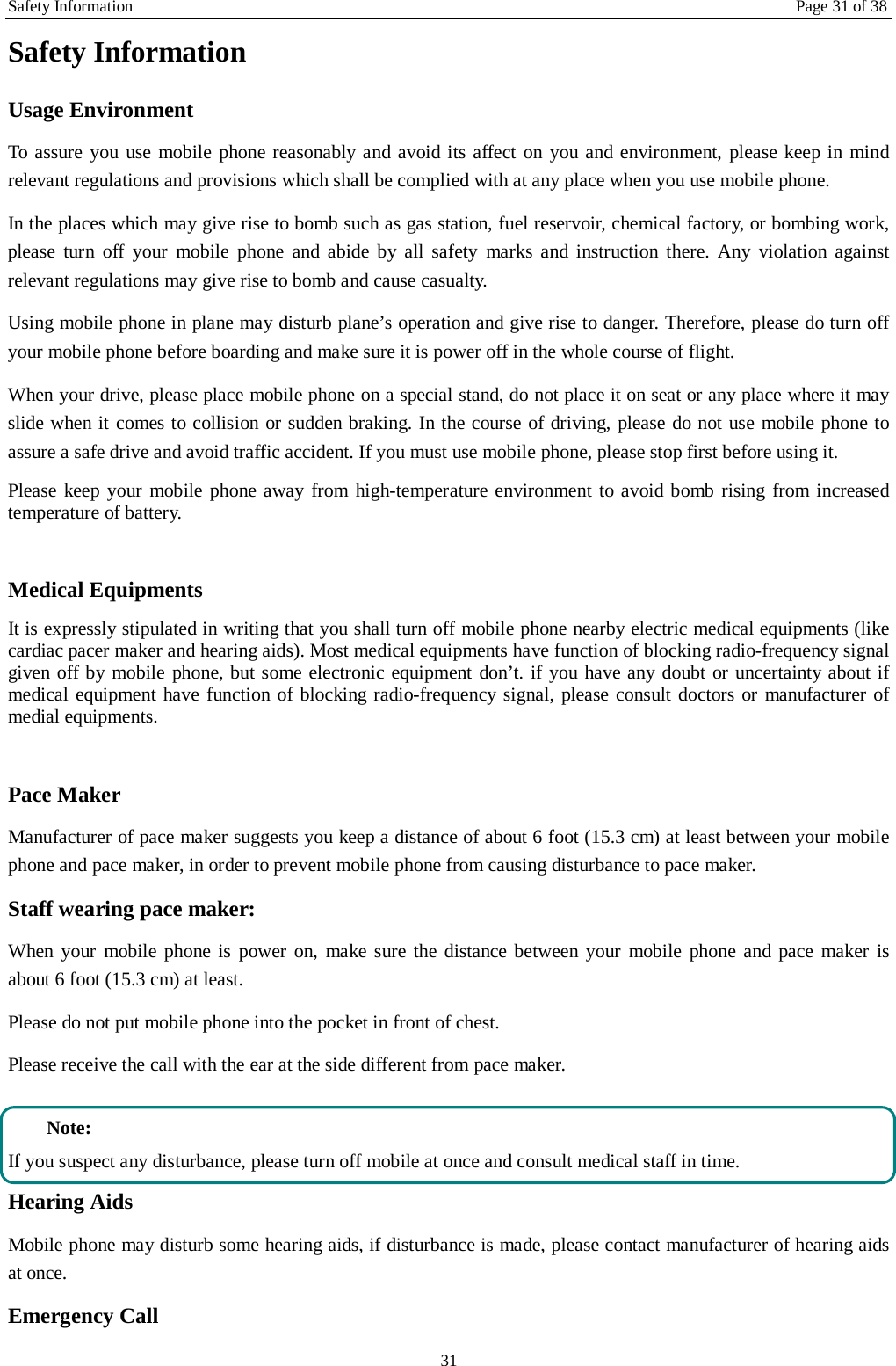 Safety Information Page 31 of 38 31 Safety Information Usage Environment   To assure you use mobile phone reasonably and avoid its affect on you and environment, please keep in mind relevant regulations and provisions which shall be complied with at any place when you use mobile phone. In the places which may give rise to bomb such as gas station, fuel reservoir, chemical factory, or bombing work, please turn off your mobile phone and abide by all safety marks and instruction there. Any violation against relevant regulations may give rise to bomb and cause casualty.   Using mobile phone in plane may disturb plane&rsquo;s operation and give rise to danger. Therefore, please do turn off your mobile phone before boarding and make sure it is power off in the whole course of flight. When your drive, please place mobile phone on a special stand, do not place it on seat or any place where it may slide when it comes to collision or sudden braking. In the course of driving, please do not use mobile phone to assure a safe drive and avoid traffic accident. If you must use mobile phone, please stop first before using it.   Please keep your mobile phone away from high-temperature environment to avoid bomb rising from increased temperature of battery.  Medical Equipments It is expressly stipulated in writing that you shall turn off mobile phone nearby electric medical equipments (like cardiac pacer maker and hearing aids). Most medical equipments have function of blocking radio-frequency signal given off by mobile phone, but some electronic equipment don&rsquo;t. if you have any doubt or uncertainty about if medical equipment have function of blocking radio-frequency signal, please consult doctors or manufacturer of medial equipments.  Pace Maker   Manufacturer of pace maker suggests you keep a distance of about 6 foot (15.3 cm) at least between your mobile phone and pace maker, in order to prevent mobile phone from causing disturbance to pace maker. Staff wearing pace maker:   When your mobile phone is power on, make sure the distance between your mobile phone and pace maker is about 6 foot (15.3 cm) at least. Please do not put mobile phone into the pocket in front of chest. Please receive the call with the ear at the side different from pace maker.  Note: If you suspect any disturbance, please turn off mobile at once and consult medical staff in time. Hearing Aids Mobile phone may disturb some hearing aids, if disturbance is made, please contact manufacturer of hearing aids at once.   Emergency Call   