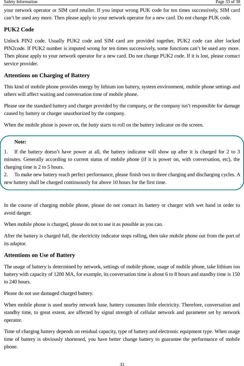 Safety Information Page 33 of 38 33 your network operator or SIM card retailer. If you imput wrong PUK code for ten times successively, SIM card can&rsquo;t be used any more. Then please apply to your network operator for a new card. Do not change PUK code. PUK2 Code Unlock PIN2 code. Usually PUK2 code and SIM card are provided together, PUK2 code can alter locked PIN2code. If PUK2 number is imputed wrong for ten times successively, some functions can&rsquo;t be used any more. Then please apply to your network operator for a new card. Do not change PUK2 code. If it is lost, please contact service provider. Attentions on Charging of Battery This kind of mobile phone provides energy by lithium ion battery, system environment, mobile phone settings and others will affect waiting and conversation time of mobile phone. Please use the standard battery and charger provided by the company, or the company isn&rsquo;t responsible for damage caused by battery or charger unauthorized by the company. When the mobile phone is power on, the batty starts to roll on the battery indicator on the screen.  Note: 1.  If the battery doesn&rsquo;t have power at all, the battery indicator will show up after it is charged for 2 to 3 minutes. Generally according to current status of mobile phone (if it is power on, with conversation, etc), the charging time is 2 to 5 hours. 2.  To make new battery reach perfect performance, please finish two to three charging and discharging cycles. A new battery shall be charged continuously for above 10 hours for the first time.  In the course of charging mobile phone, please do not contact its battery or charger with wet hand in order to avoid danger.   When mobile phone is charged, please do not to use it as possible as you can. After the battery is charged full, the electricity indicator stops rolling, then take mobile phone out from the port of its adaptor. Attentions on Use of Battery The usage of battery is determined by network, settings of mobile phone, usage of mobile phone, take lithium ion battery with capacity of 1200 MA, for example, its conversation time is about 6 to 8 hours and standby time is 150 to 240 hours.   Please do not use damaged charged battery. When mobile phone is used nearby network base, battery consumes little electricity. Therefore, conversation and standby time, to great extent, are affected by signal strength of cellular network and parameter set by network operator.   Time of charging battery depends on residual capacity, type of battery and electronic equipment type. When usage time of battery is obviously shortened, you have better change battery to guarantee the performance of mobile phone.   
