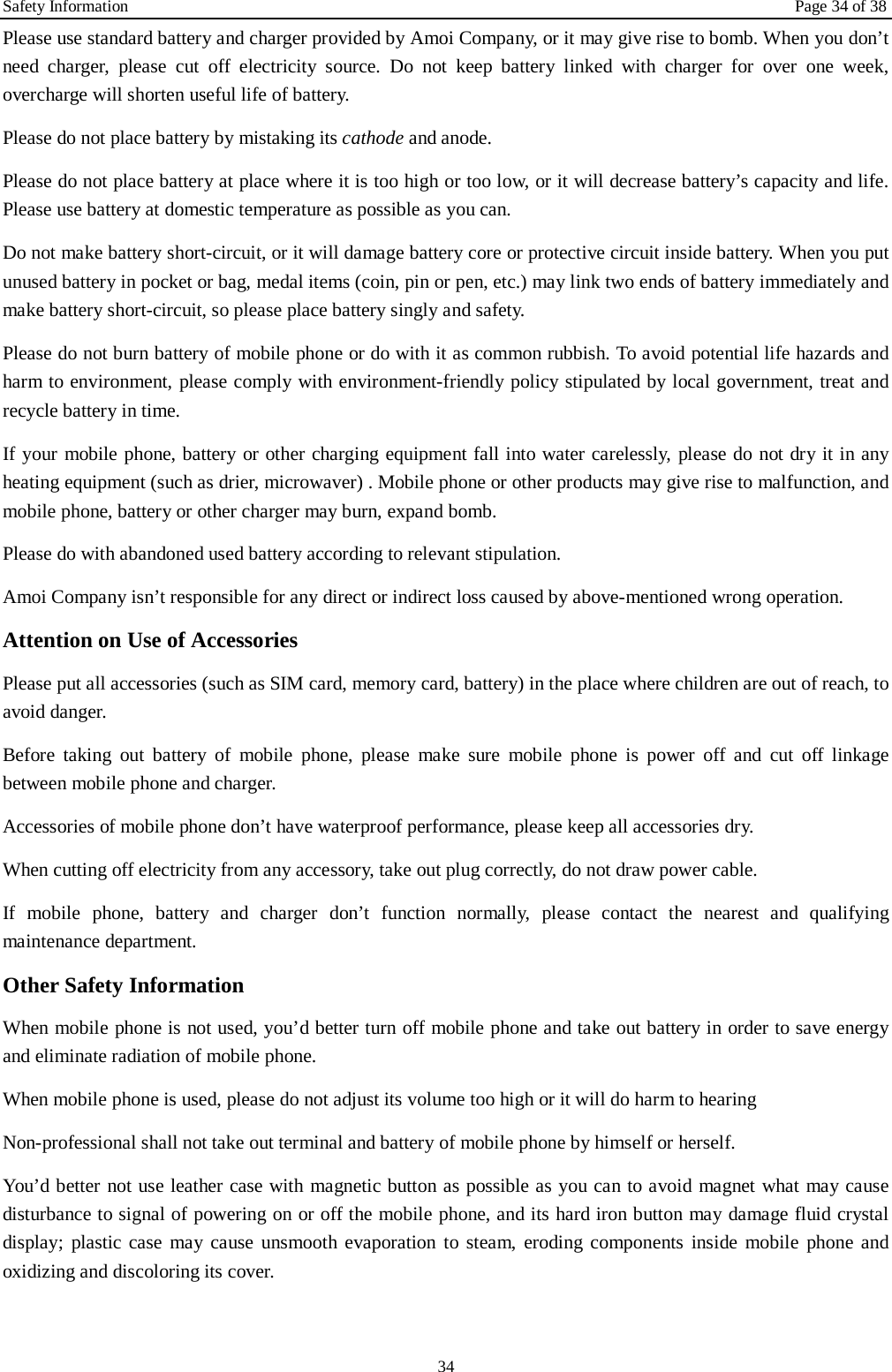 Safety Information Page 34 of 38 34 Please use standard battery and charger provided by Amoi Company, or it may give rise to bomb. When you don&rsquo;t need charger, please cut off electricity source. Do not keep battery linked with charger for over one week, overcharge will shorten useful life of battery.   Please do not place battery by mistaking its cathode and anode. Please do not place battery at place where it is too high or too low, or it will decrease battery&rsquo;s capacity and life. Please use battery at domestic temperature as possible as you can. Do not make battery short-circuit, or it will damage battery core or protective circuit inside battery. When you put unused battery in pocket or bag, medal items (coin, pin or pen, etc.) may link two ends of battery immediately and make battery short-circuit, so please place battery singly and safety.   Please do not burn battery of mobile phone or do with it as common rubbish. To avoid potential life hazards and harm to environment, please comply with environment-friendly policy stipulated by local government, treat and recycle battery in time.   If your mobile phone, battery or other charging equipment fall into water carelessly, please do not dry it in any heating equipment (such as drier, microwaver) . Mobile phone or other products may give rise to malfunction, and mobile phone, battery or other charger may burn, expand bomb.   Please do with abandoned used battery according to relevant stipulation. Amoi Company isn&rsquo;t responsible for any direct or indirect loss caused by above-mentioned wrong operation.   Attention on Use of Accessories   Please put all accessories (such as SIM card, memory card, battery) in the place where children are out of reach, to avoid danger.   Before taking out battery of mobile phone, please make sure mobile phone is power off and cut off linkage between mobile phone and charger.   Accessories of mobile phone don&rsquo;t have waterproof performance, please keep all accessories dry. When cutting off electricity from any accessory, take out plug correctly, do not draw power cable.   If mobile phone, battery and charger don&rsquo;t function normally, please contact the nearest and qualifying maintenance department. Other Safety Information When mobile phone is not used, you&rsquo;d better turn off mobile phone and take out battery in order to save energy and eliminate radiation of mobile phone. When mobile phone is used, please do not adjust its volume too high or it will do harm to hearing   Non-professional shall not take out terminal and battery of mobile phone by himself or herself.   You&rsquo;d better not use leather case with magnetic button as possible as you can to avoid magnet what may cause disturbance to signal of powering on or off the mobile phone, and its hard iron button may damage fluid crystal display; plastic case may cause unsmooth evaporation to steam, eroding components inside mobile phone and oxidizing and discoloring its cover.  