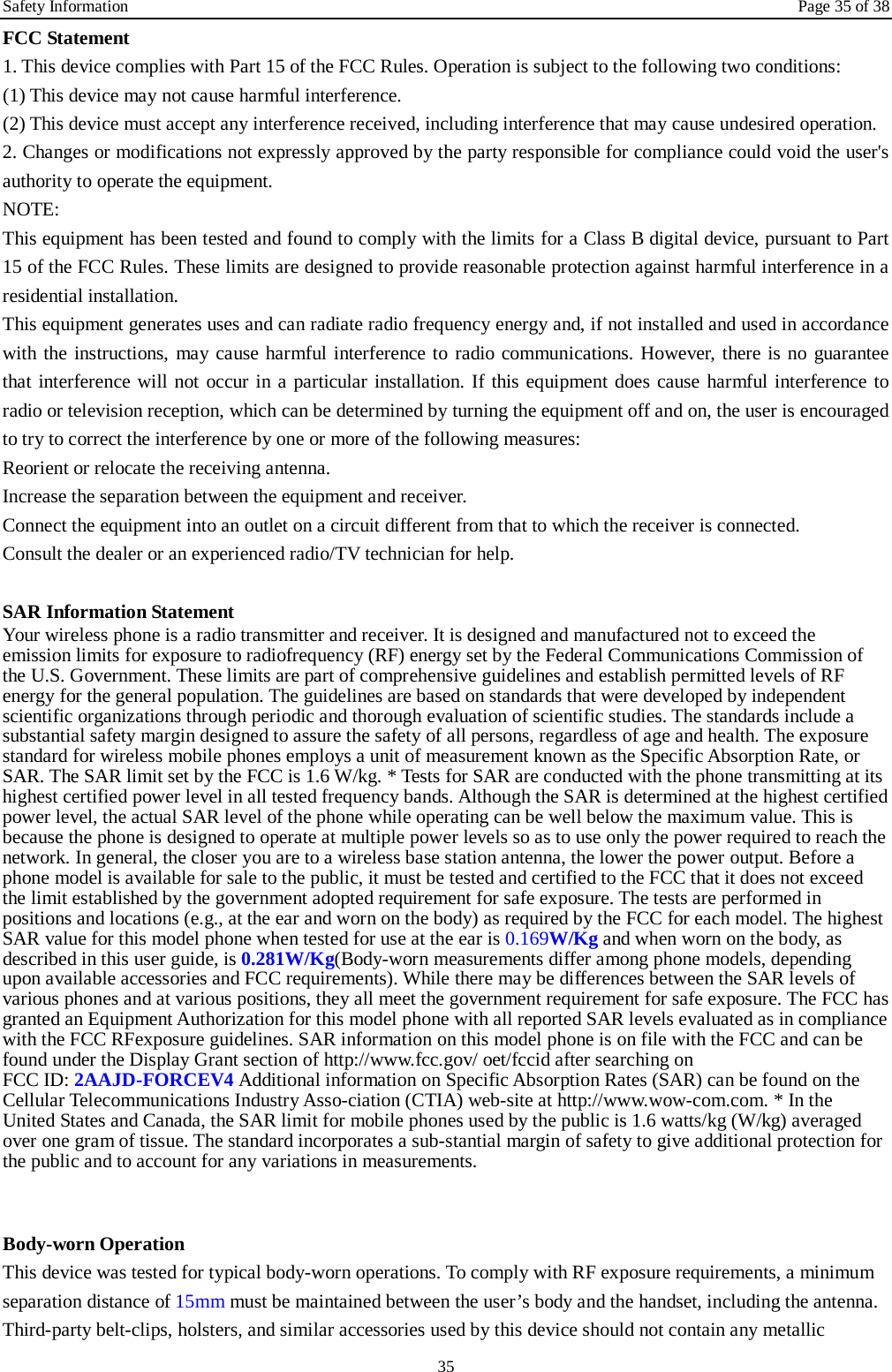 Safety Information Page 35 of 38 35 FCC Statement 1. This device complies with Part 15 of the FCC Rules. Operation is subject to the following two conditions: (1) This device may not cause harmful interference. (2) This device must accept any interference received, including interference that may cause undesired operation. 2. Changes or modifications not expressly approved by the party responsible for compliance could void the user's authority to operate the equipment. NOTE:   This equipment has been tested and found to comply with the limits for a Class B digital device, pursuant to Part 15 of the FCC Rules. These limits are designed to provide reasonable protection against harmful interference in a residential installation. This equipment generates uses and can radiate radio frequency energy and, if not installed and used in accordance with the instructions, may cause harmful interference to radio communications. However, there is no guarantee that interference will not occur in a particular installation. If this equipment does cause harmful interference to radio or television reception, which can be determined by turning the equipment off and on, the user is encouraged to try to correct the interference by one or more of the following measures: Reorient or relocate the receiving antenna. Increase the separation between the equipment and receiver. Connect the equipment into an outlet on a circuit different from that to which the receiver is connected.   Consult the dealer or an experienced radio/TV technician for help.  SAR Information Statement Your wireless phone is a radio transmitter and receiver. It is designed and manufactured not to exceed the emission limits for exposure to radiofrequency (RF) energy set by the Federal Communications Commission of the U.S. Government. These limits are part of comprehensive guidelines and establish permitted levels of RF energy for the general population. The guidelines are based on standards that were developed by independent scientific organizations through periodic and thorough evaluation of scientific studies. The standards include a substantial safety margin designed to assure the safety of all persons, regardless of age and health. The exposure standard for wireless mobile phones employs a unit of measurement known as the Specific Absorption Rate, or SAR. The SAR limit set by the FCC is 1.6 W/kg. * Tests for SAR are conducted with the phone transmitting at its highest certified power level in all tested frequency bands. Although the SAR is determined at the highest certified power level, the actual SAR level of the phone while operating can be well below the maximum value. This is because the phone is designed to operate at multiple power levels so as to use only the power required to reach the network. In general, the closer you are to a wireless base station antenna, the lower the power output. Before a phone model is available for sale to the public, it must be tested and certified to the FCC that it does not exceed the limit established by the government adopted requirement for safe exposure. The tests are performed in positions and locations (e.g., at the ear and worn on the body) as required by the FCC for each model. The highest SAR value for this model phone when tested for use at the ear is 0.169W/Kg and when worn on the body, as described in this user guide, is 0.281W/Kg(Body-worn measurements differ among phone models, depending upon available accessories and FCC requirements). While there may be differences between the SAR levels of various phones and at various positions, they all meet the government requirement for safe exposure. The FCC has granted an Equipment Authorization for this model phone with all reported SAR levels evaluated as in compliance with the FCC RFexposure guidelines. SAR information on this model phone is on file with the FCC and can be found under the Display Grant section of http://www.fcc.gov/ oet/fccid after searching on   FCC ID: 2AAJD-FORCEV4 Additional information on Specific Absorption Rates (SAR) can be found on the Cellular Telecommunications Industry Asso-ciation (CTIA) web-site at http://www.wow-com.com. * In the United States and Canada, the SAR limit for mobile phones used by the public is 1.6 watts/kg (W/kg) averaged over one gram of tissue. The standard incorporates a sub-stantial margin of safety to give additional protection for the public and to account for any variations in measurements.   Body-worn Operation This device was tested for typical body-worn operations. To comply with RF exposure requirements, a minimum separation distance of 15mm must be maintained between the user&rsquo;s body and the handset, including the antenna. Third-party belt-clips, holsters, and similar accessories used by this device should not contain any metallic 