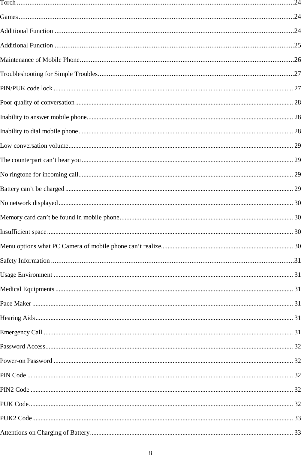  ii Torch ..........................................................................................................................................................24 Games .........................................................................................................................................................24 Additional Function .....................................................................................................................................24 Additional Function .....................................................................................................................................25 Maintenance of Mobile Phone .......................................................................................................................26 Troubleshooting for Simple Troubles.............................................................................................................27 PIN/PUK code lock ................................................................................................................................................. 27 Poor quality of conversation .................................................................................................................................... 28 Inability to answer mobile phone............................................................................................................................. 28 Inability to dial mobile phone .................................................................................................................................. 28 Low conversation volume........................................................................................................................................ 29 The counterpart can&rsquo;t hear you ................................................................................................................................ 29 No ringtone for incoming call .................................................................................................................................. 29 Battery can&rsquo;t be charged .......................................................................................................................................... 29 No network displayed .............................................................................................................................................. 30 Memory card can&rsquo;t be found in mobile phone ......................................................................................................... 30 Insufficient space ..................................................................................................................................................... 30 Menu options what PC Camera of mobile phone can&rsquo;t realize................................................................................ 30 Safety Information .......................................................................................................................................31 Usage Environment ................................................................................................................................................. 31 Medical Equipments ................................................................................................................................................ 31 Pace Maker .............................................................................................................................................................. 31 Hearing Aids ............................................................................................................................................................ 31 Emergency Call ....................................................................................................................................................... 31 Password Access...................................................................................................................................................... 32 Power-on Password ................................................................................................................................................. 32 PIN Code ................................................................................................................................................................. 32 PIN2 Code ............................................................................................................................................................... 32 PUK Code ................................................................................................................................................................ 32 PUK2 Code .............................................................................................................................................................. 33 Attentions on Charging of Battery ........................................................................................................................... 33 