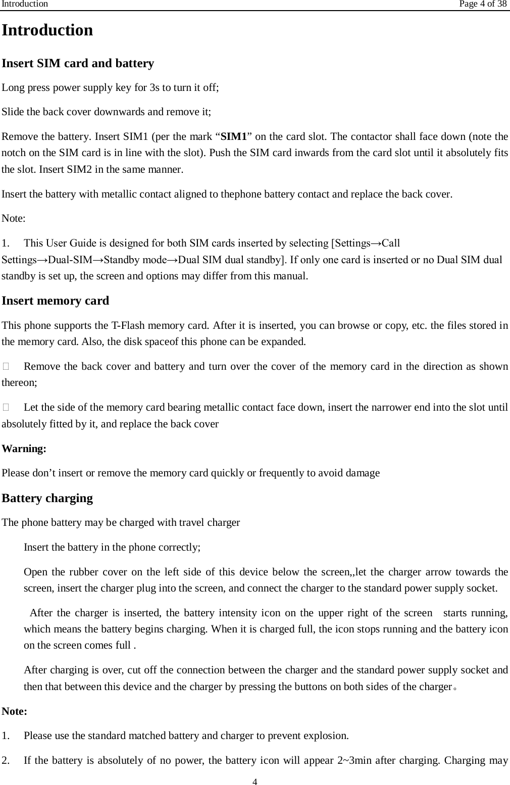 Introduction Page 4 of 38 4 Introduction Insert SIM card and battery Long press power supply key for 3s to turn it off; Slide the back cover downwards and remove it; Remove the battery. Insert SIM1 (per the mark &ldquo;SIM1&rdquo; on the card slot. The contactor shall face down (note the notch on the SIM card is in line with the slot). Push the SIM card inwards from the card slot until it absolutely fits the slot. Insert SIM2 in the same manner. Insert the battery with metallic contact aligned to thephone battery contact and replace the back cover. Note:   1.  This User Guide is designed for both SIM cards inserted by selecting [Settings&rarr;Call Settings&rarr;Dual-SIM&rarr;Standby mode&rarr;Dual SIM dual standby]. If only one card is inserted or no Dual SIM dual standby is set up, the screen and options may differ from this manual. Insert memory card This phone supports the T-Flash memory card. After it is inserted, you can browse or copy, etc. the files stored in the memory card. Also, the disk spaceof this phone can be expanded.  Remove the back cover and battery and turn over the cover of the memory card in the direction as shown thereon;  Let the side of the memory card bearing metallic contact face down, insert the narrower end into the slot until absolutely fitted by it, and replace the back cover Warning: Please don&rsquo;t insert or remove the memory card quickly or frequently to avoid damage Battery charging The phone battery may be charged with travel charger   Insert the battery in the phone correctly; Open the rubber cover on the left side of this device below the screen,,let the charger arrow towards the screen, insert the charger plug into the screen, and connect the charger to the standard power supply socket.  After the charger is inserted, the battery intensity icon on the upper right of the screen  starts running, which means the battery begins charging. When it is charged full, the icon stops running and the battery icon on the screen comes full . After charging is over, cut off the connection between the charger and the standard power supply socket and then that between this device and the charger by pressing the buttons on both sides of the charger。 Note: 1.  Please use the standard matched battery and charger to prevent explosion. 2.  If the battery is absolutely of no power, the battery icon will appear 2~3min after charging. Charging may 