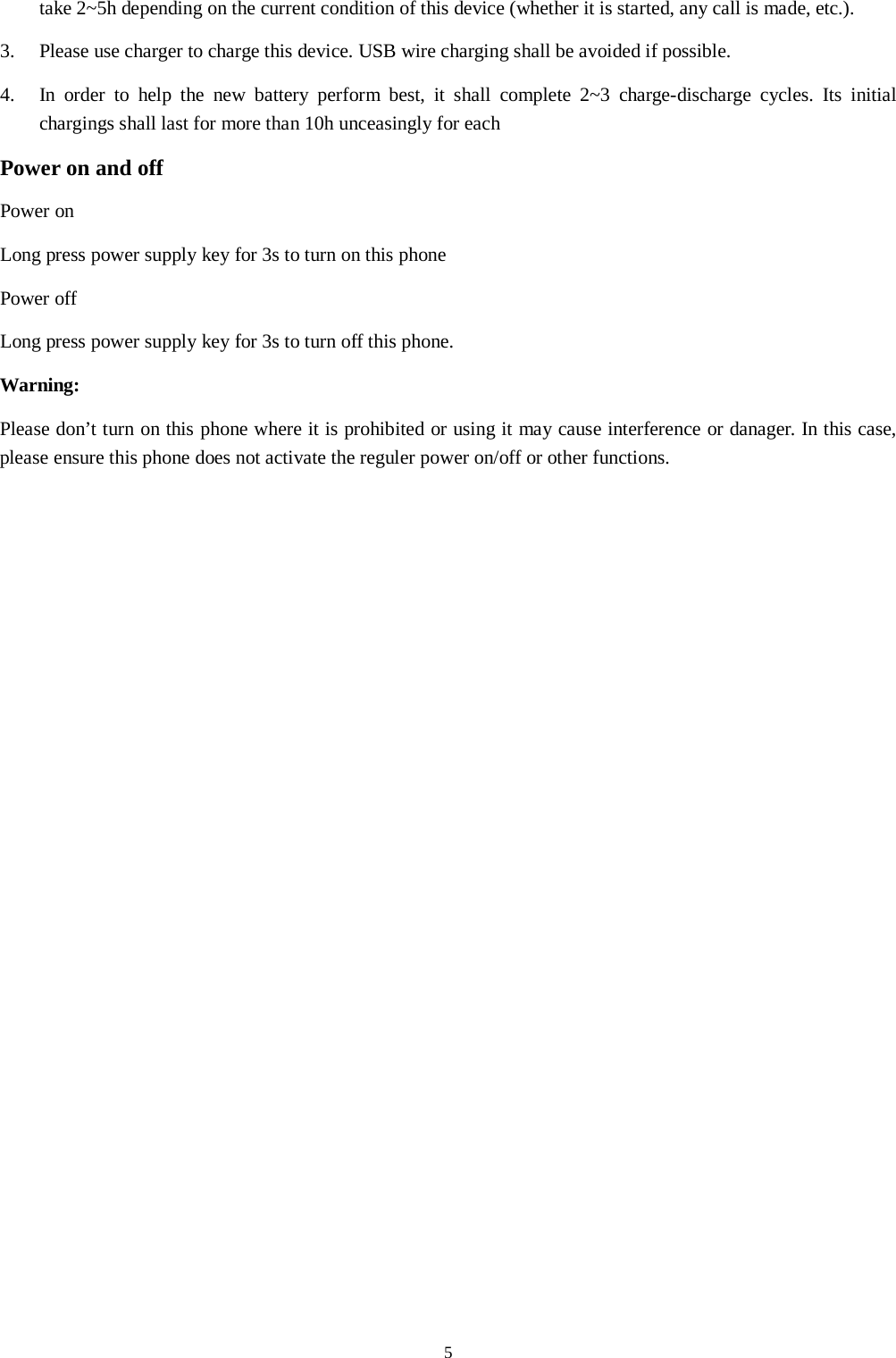  5 take 2~5h depending on the current condition of this device (whether it is started, any call is made, etc.). 3.  Please use charger to charge this device. USB wire charging shall be avoided if possible. 4.  In order to help the new battery perform best, it shall complete 2~3 charge-discharge cycles. Its initial chargings shall last for more than 10h unceasingly for each Power on and off Power on Long press power supply key for 3s to turn on this phone Power off Long press power supply key for 3s to turn off this phone. Warning: Please don&rsquo;t turn on this phone where it is prohibited or using it may cause interference or danager. In this case, please ensure this phone does not activate the reguler power on/off or other functions.    