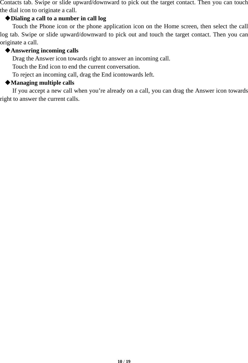  10 / 19  Contacts tab. Swipe or slide upward/downward to pick out the target contact. Then you can touch the dial icon to originate a call.  Dialing a call to a number in call log Touch the Phone icon or the phone application icon on the Home screen, then select the call log tab. Swipe or slide upward/downward to pick out and touch the target contact. Then you can originate a call.  Answering incoming calls Drag the Answer icon towards right to answer an incoming call. Touch the End icon to end the current conversation. To reject an incoming call, drag the End icontowards left.  Managing multiple calls If you accept a new call when you&rsquo;re already on a call, you can drag the Answer icon towards right to answer the current calls.                             