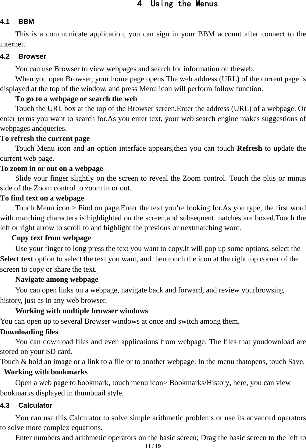  11 / 19  4 Using the Menus 4.1 BBM This is a communicate application, you can sign in your BBM account after connect to the internet. 4.2 Browser You can use Browser to view webpages and search for information on theweb. When you open Browser, your home page opens.The web address (URL) of the current page is displayed at the top of the window, and press Menu icon will perform follow function. To go to a webpage or search the web Touch the URL box at the top of the Browser screen.Enter the address (URL) of a webpage. Or enter terms you want to search for.As you enter text, your web search engine makes suggestions of webpages andqueries. To refresh the current page     Touch Menu icon and an option interface appears,then you can touch Refresh to update the current web page. To zoom in or out on a webpage Slide your finger slightly on the screen to reveal the Zoom control. Touch the plus or minus side of the Zoom control to zoom in or out. To find text on a webpage Touch Menu icon > Find on page.Enter the text you&rsquo;re looking for.As you type, the first word with matching characters is highlighted on the screen,and subsequent matches are boxed.Touch the left or right arrow to scroll to and highlight the previous or nextmatching word.       Copy text from webpage Use your finger to long press the text you want to copy.It will pop up some options, select the Select text option to select the text you want, and then touch the icon at the right top corner of the screen to copy or share the text. Navigate among webpage You can open links on a webpage, navigate back and forward, and review yourbrowsing history, just as in any web browser. Working with multiple browser windows You can open up to several Browser windows at once and switch among them. Downloading files You can download files and even applications from webpage. The files that youdownload are stored on your SD card. Touch &amp; hold an image or a link to a file or to another webpage. In the menu thatopens, touch Save.  Working with bookmarks         Open a web page to bookmark, touch menu icon> Bookmarks/History, here, you can view bookmarks displayed in thumbnail style. 4.3 Calculator         You can use this Calculator to solve simple arithmetic problems or use its advanced operators to solve more complex equations.         Enter numbers and arithmetic operators on the basic screen; Drag the basic screen to the left to 