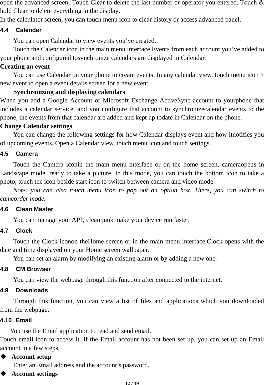  12 / 19   open the advanced screen; Touch Clear to delete the last number or operator you entered. Touch &amp; hold Clear to delete everything in the display. In the calculator screen, you can touch menu icon to clear history or access advanced panel. 4.4 Calendar You can open Calendar to view events you&rsquo;ve created. Touch the Calendar icon in the main menu interface.Events from each account you&rsquo;ve added to your phone and configured tosynchronize calendars are displayed in Calendar. Creating an event You can use Calendar on your phone to create events. In any calendar view, touch menu icon > new event to open a event details screen for a new event.   Synchronizing and displaying calendars When you add a Google Account or Microsoft Exchange ActiveSync account to yourphone that includes a calendar service, and you configure that account to synchronizecalendar events to the phone, the events from that calendar are added and kept up todate in Calendar on the phone. Change Calendar settings You can change the following settings for how Calendar displays event and how itnotifies you of upcoming events. Open a Calendar view, touch menu icon and touch settings. 4.5 Camera Touch the Camera iconin the main menu interface or on the home screen, cameraopens in Landscape mode, ready to take a picture. In this mode, you can touch the bottom icon to take a photo, touch the icon beside start icon to switch between camera and video mode. Note: you can also touch menu icon to pop out an option box. There, you can switch to camcorder mode. 4.6 Clean Master You can manage your APP, clean junk make your device run faster. 4.7 Clock Touch the Clock iconon theHome screen or in the main menu interface.Clock opens with the date and time displayed on your Home screen wallpaper. You can set an alarm by modifying an existing alarm or by adding a new one. 4.8 CM Browser You can view the webpage through this function after connected to the internet. 4.9 Downloads Through this function, you can view a list of files and applications which you downloaded from the webpage. 4.10 Email You use the Email application to read and send email.   Touch email icon to access it. If the Email account has not been set up, you can set up an Email account in a few steps.  Account setup   Enter an Email address and the account&rsquo;s password.    Account settings   