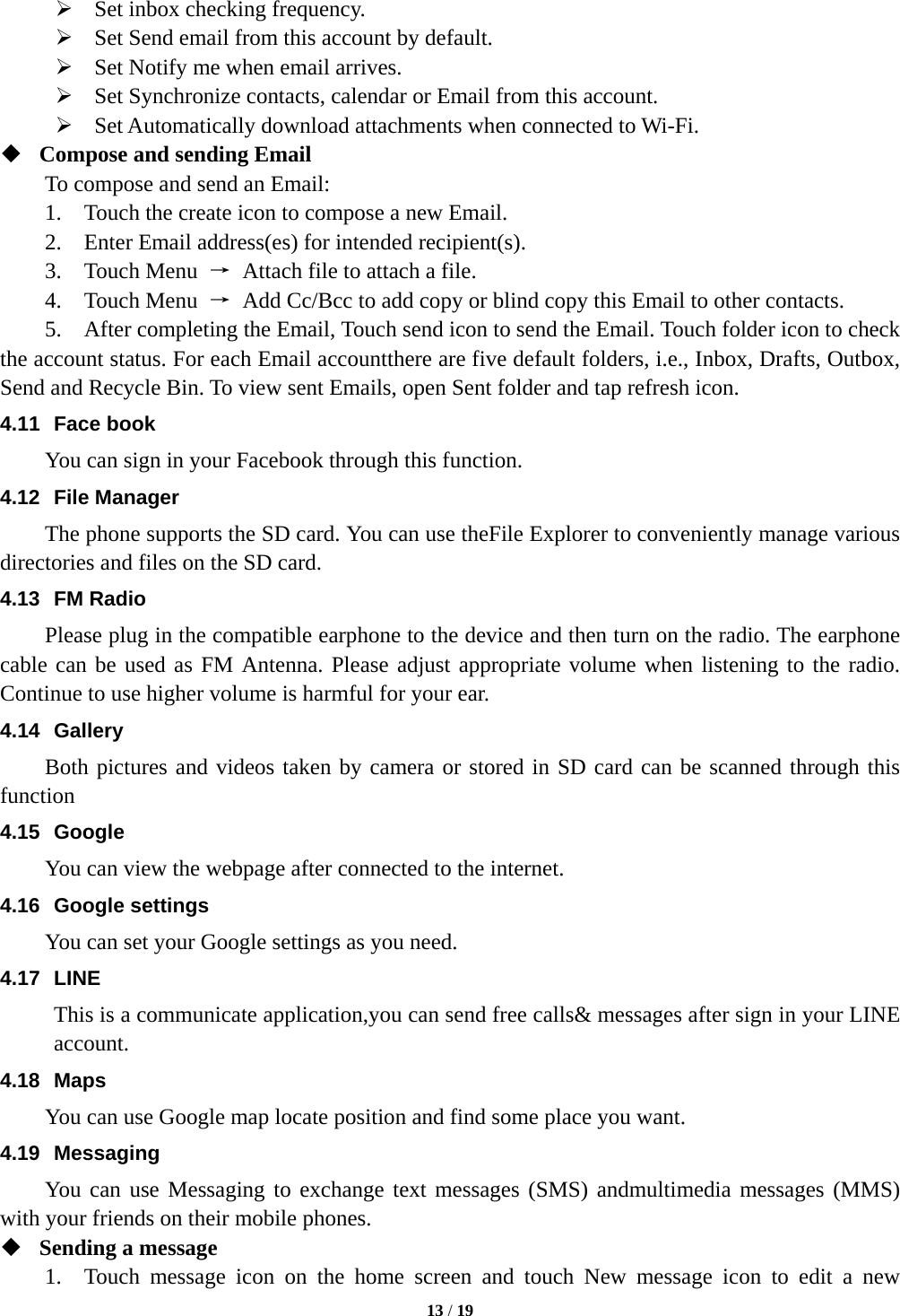  13 / 19   Set inbox checking frequency.    Set Send email from this account by default.    Set Notify me when email arrives.    Set Synchronize contacts, calendar or Email from this account.    Set Automatically download attachments when connected to Wi-Fi.  Compose and sending Email   To compose and send an Email: 1.    Touch the create icon to compose a new Email.   2.    Enter Email address(es) for intended recipient(s).     3.  Touch Menu &rarr;  Attach file to attach a file.     4.  Touch Menu &rarr;  Add Cc/Bcc to add copy or blind copy this Email to other contacts.     5.    After completing the Email, Touch send icon to send the Email. Touch folder icon to check the account status. For each Email accountthere are five default folders, i.e., Inbox, Drafts, Outbox, Send and Recycle Bin. To view sent Emails, open Sent folder and tap refresh icon.   4.11 Face book You can sign in your Facebook through this function. 4.12 File Manager The phone supports the SD card. You can use theFile Explorer to conveniently manage various directories and files on the SD card. 4.13 FM Radio Please plug in the compatible earphone to the device and then turn on the radio. The earphone cable can be used as FM Antenna. Please adjust appropriate volume when listening to the radio. Continue to use higher volume is harmful for your ear. 4.14 Gallery Both pictures and videos taken by camera or stored in SD card can be scanned through this function 4.15 Google You can view the webpage after connected to the internet. 4.16 Google settings You can set your Google settings as you need. 4.17 LINE This is a communicate application,you can send free calls&amp; messages after sign in your LINE account. 4.18 Maps You can use Google map locate position and find some place you want. 4.19 Messaging You can use Messaging to exchange text messages (SMS) andmultimedia messages (MMS) with your friends on their mobile phones.  Sending a message   1.  Touch message icon on the home screen and touch New message icon to edit a new 