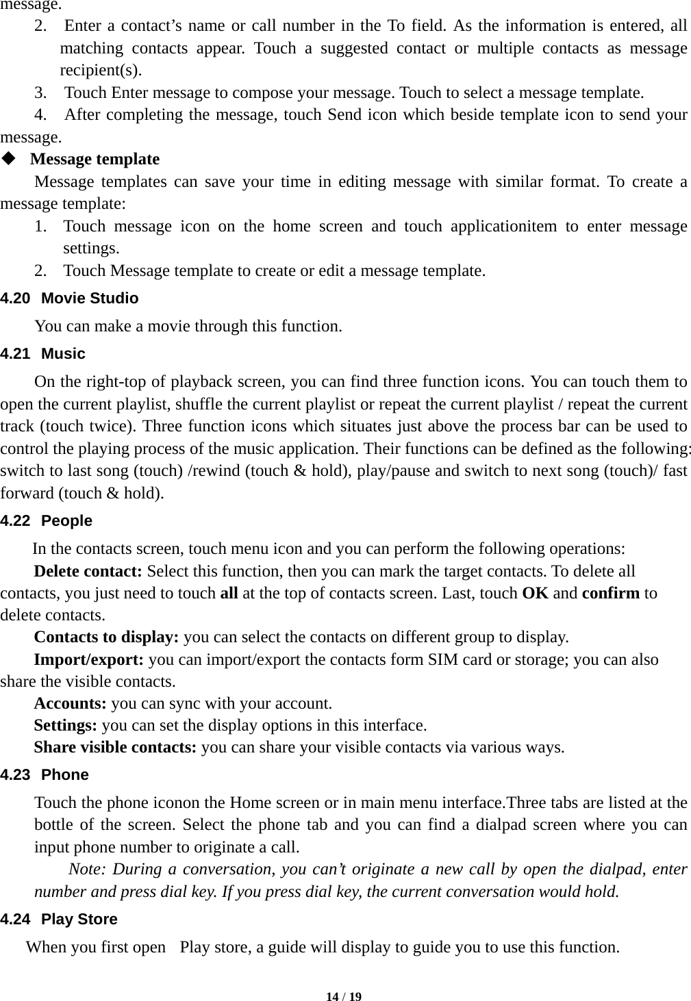  14 / 19  message.   2.  Enter a contact&rsquo;s name or call number in the To field. As the information is entered, all matching contacts appear. Touch a suggested contact or multiple contacts as message recipient(s).   3.    Touch Enter message to compose your message. Touch to select a message template.     4.    After completing the message, touch Send icon which beside template icon to send your message.   Message template   Message templates can save your time in editing message with similar format. To create a message template:   1. Touch message icon on the home screen and touch applicationitem to enter message settings.  2. Touch Message template to create or edit a message template.   4.20 Movie Studio You can make a movie through this function. 4.21 Music On the right-top of playback screen, you can find three function icons. You can touch them to open the current playlist, shuffle the current playlist or repeat the current playlist / repeat the current track (touch twice). Three function icons which situates just above the process bar can be used to control the playing process of the music application. Their functions can be defined as the following: switch to last song (touch) /rewind (touch &amp; hold), play/pause and switch to next song (touch)/ fast forward (touch &amp; hold). 4.22 People In the contacts screen, touch menu icon and you can perform the following operations: Delete contact: Select this function, then you can mark the target contacts. To delete all contacts, you just need to touch all at the top of contacts screen. Last, touch OK and confirm to delete contacts.   Contacts to display: you can select the contacts on different group to display. Import/export: you can import/export the contacts form SIM card or storage; you can also share the visible contacts. Accounts: you can sync with your account. Settings: you can set the display options in this interface. Share visible contacts: you can share your visible contacts via various ways. 4.23 Phone Touch the phone iconon the Home screen or in main menu interface.Three tabs are listed at the bottle of the screen. Select the phone tab and you can find a dialpad screen where you can input phone number to originate a call.     Note: During a conversation, you can&rsquo;t originate a new call by open the dialpad, enter number and press dial key. If you press dial key, the current conversation would hold.   4.24 Play Store When you first open  Play store, a guide will display to guide you to use this function. 