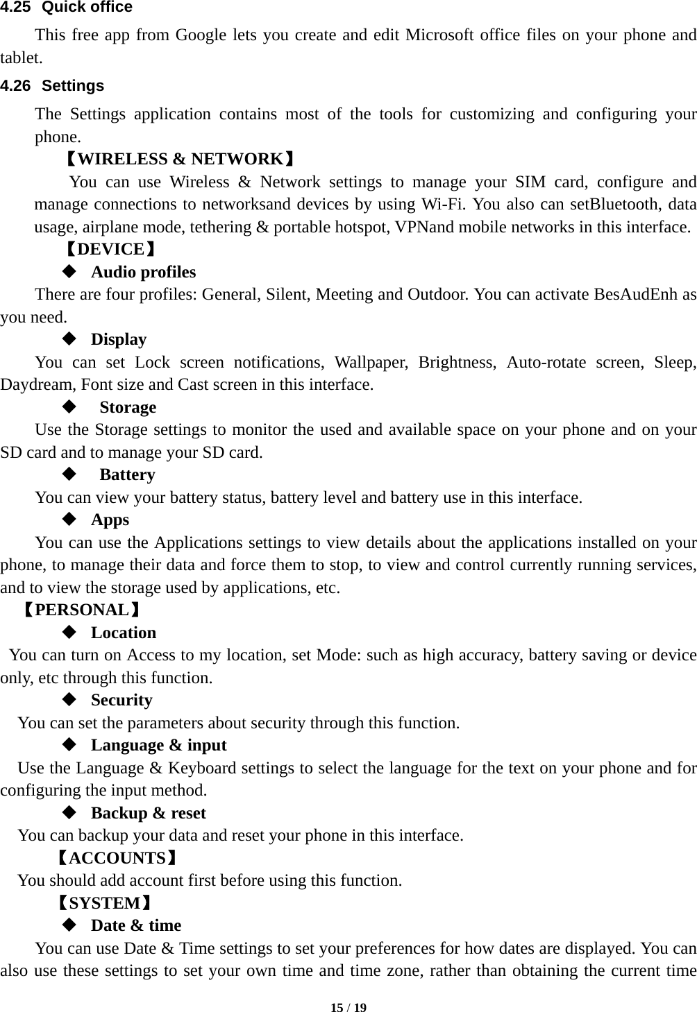  15 / 19  4.25 Quick office This free app from Google lets you create and edit Microsoft office files on your phone and tablet. 4.26 Settings The Settings application contains most of the tools for customizing and configuring your phone. 【WIRELESS &amp; NETWORK】     You can use Wireless &amp; Network settings to manage your SIM card, configure and manage connections to networksand devices by using Wi-Fi. You also can setBluetooth, data usage, airplane mode, tethering &amp; portable hotspot, VPNand mobile networks in this interface.     【DEVICE】  Audio profiles There are four profiles: General, Silent, Meeting and Outdoor. You can activate BesAudEnh as you need.    Display You can set Lock screen notifications, Wallpaper, Brightness, Auto-rotate screen, Sleep, Daydream, Font size and Cast screen in this interface.     Storage Use the Storage settings to monitor the used and available space on your phone and on your SD card and to manage your SD card.   Battery  You can view your battery status, battery level and battery use in this interface.  Apps You can use the Applications settings to view details about the applications installed on your phone, to manage their data and force them to stop, to view and control currently running services, and to view the storage used by applications, etc.   【PERSONAL】  Location   You can turn on Access to my location, set Mode: such as high accuracy, battery saving or device only, etc through this function.  Security You can set the parameters about security through this function.    Language &amp; input Use the Language &amp; Keyboard settings to select the language for the text on your phone and for configuring the input method.  Backup &amp; reset You can backup your data and reset your phone in this interface. 【ACCOUNTS】 You should add account first before using this function.    【SYSTEM】  Date &amp; time         You can use Date &amp; Time settings to set your preferences for how dates are displayed. You can also use these settings to set your own time and time zone, rather than obtaining the current time 