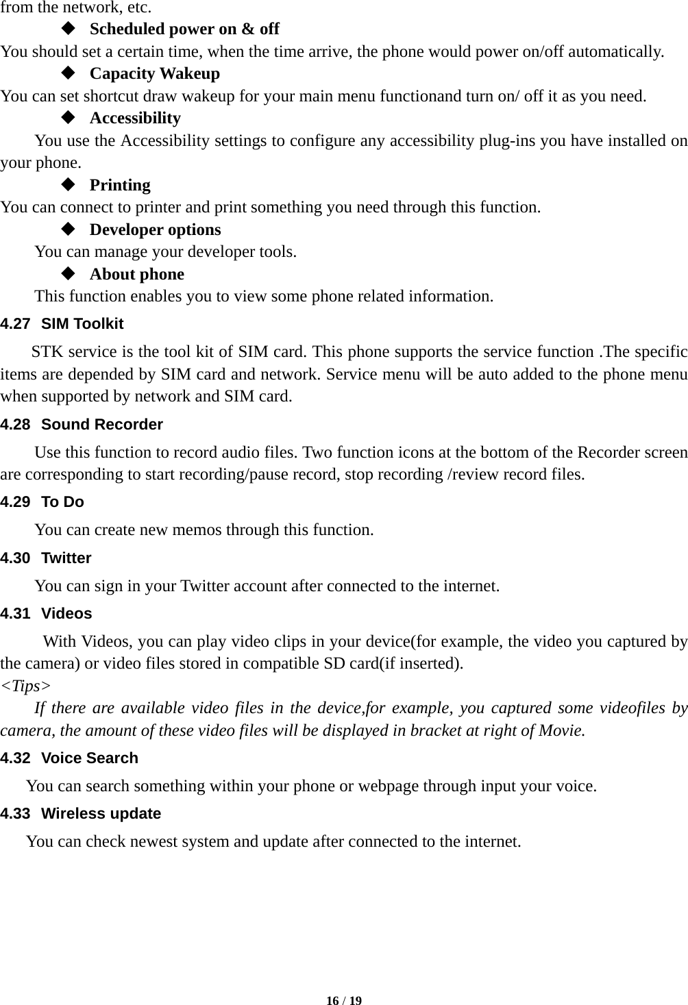  16 / 19  from the network, etc.  Scheduled power on &amp; off You should set a certain time, when the time arrive, the phone would power on/off automatically.  Capacity Wakeup You can set shortcut draw wakeup for your main menu functionand turn on/ off it as you need.  Accessibility You use the Accessibility settings to configure any accessibility plug-ins you have installed on your phone.  Printing You can connect to printer and print something you need through this function.  Developer options You can manage your developer tools.  About phone   This function enables you to view some phone related information. 4.27 SIM Toolkit STK service is the tool kit of SIM card. This phone supports the service function .The specific items are depended by SIM card and network. Service menu will be auto added to the phone menu when supported by network and SIM card. 4.28 Sound Recorder Use this function to record audio files. Two function icons at the bottom of the Recorder screen are corresponding to start recording/pause record, stop recording /review record files. 4.29 To Do You can create new memos through this function. 4.30 Twitter You can sign in your Twitter account after connected to the internet. 4.31 Videos With Videos, you can play video clips in your device(for example, the video you captured by the camera) or video files stored in compatible SD card(if inserted). <Tips> If there are available video files in the device,for example, you captured some videofiles by camera, the amount of these video files will be displayed in bracket at right of Movie. 4.32 Voice Search You can search something within your phone or webpage through input your voice. 4.33 Wireless update You can check newest system and update after connected to the internet.      