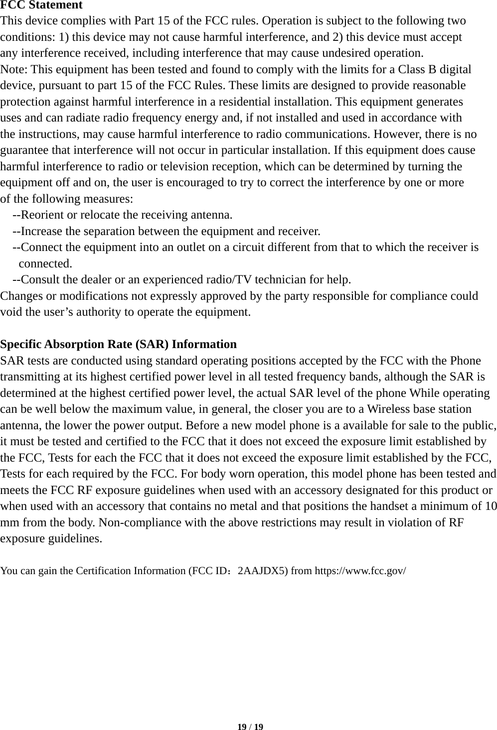  19 / 19  FCC Statement This device complies with Part 15 of the FCC rules. Operation is subject to the following two conditions: 1) this device may not cause harmful interference, and 2) this device must accept any interference received, including interference that may cause undesired operation. Note: This equipment has been tested and found to comply with the limits for a Class B digital   device, pursuant to part 15 of the FCC Rules. These limits are designed to provide reasonable protection against harmful interference in a residential installation. This equipment generates uses and can radiate radio frequency energy and, if not installed and used in accordance with the instructions, may cause harmful interference to radio communications. However, there is no guarantee that interference will not occur in particular installation. If this equipment does cause harmful interference to radio or television reception, which can be determined by turning the equipment off and on, the user is encouraged to try to correct the interference by one or more of the following measures: --Reorient or relocate the receiving antenna. --Increase the separation between the equipment and receiver. --Connect the equipment into an outlet on a circuit different from that to which the receiver is connected. --Consult the dealer or an experienced radio/TV technician for help. Changes or modifications not expressly approved by the party responsible for compliance could void the user&rsquo;s authority to operate the equipment.  Specific Absorption Rate (SAR) Information SAR tests are conducted using standard operating positions accepted by the FCC with the Phone transmitting at its highest certified power level in all tested frequency bands, although the SAR is determined at the highest certified power level, the actual SAR level of the phone While operating can be well below the maximum value, in general, the closer you are to a Wireless base station antenna, the lower the power output. Before a new model phone is a available for sale to the public, it must be tested and certified to the FCC that it does not exceed the exposure limit established by the FCC, Tests for each the FCC that it does not exceed the exposure limit established by the FCC, Tests for each required by the FCC. For body worn operation, this model phone has been tested and meets the FCC RF exposure guidelines when used with an accessory designated for this product or when used with an accessory that contains no metal and that positions the handset a minimum of 10 mm from the body. Non-compliance with the above restrictions may result in violation of RF exposure guidelines.  You can gain the Certification Information (FCC ID：2AAJDX5) from https://www.fcc.gov/  