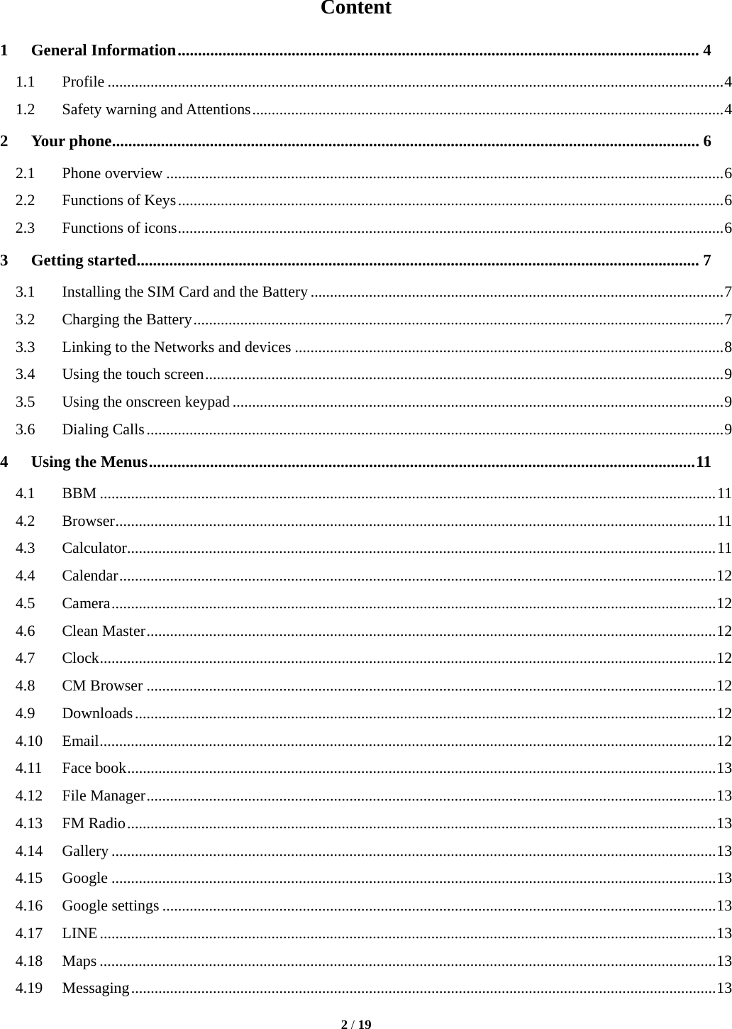  2 / 19  Content 1General Information ................................................................................................................................ 41.1Profile .............................................................................................................................................................. 41.2Safety warning and Attentions ......................................................................................................................... 42Your phone ................................................................................................................................................ 62.1Phone overview ............................................................................................................................................... 62.2Functions of Keys ............................................................................................................................................ 62.3Functions of icons ............................................................................................................................................ 63Getting started .......................................................................................................................................... 73.1Installing the SIM Card and the Battery .......................................................................................................... 73.2Charging the Battery ........................................................................................................................................ 73.3Linking to the Networks and devices .............................................................................................................. 83.4Using the touch screen ..................................................................................................................................... 93.5Using the onscreen keypad .............................................................................................................................. 93.6Dialing Calls .................................................................................................................................................... 94Using the Menus ...................................................................................................................................... 114.1BBM .............................................................................................................................................................. 114.2Browser .......................................................................................................................................................... 114.3Calculator ....................................................................................................................................................... 114.4Calendar ......................................................................................................................................................... 124.5Camera ........................................................................................................................................................... 124.6Clean Master .................................................................................................................................................. 124.7Clock .............................................................................................................................................................. 124.8CM Browser .................................................................................................................................................. 124.9Downloads ..................................................................................................................................................... 124.10Email .............................................................................................................................................................. 124.11Face book ....................................................................................................................................................... 134.12File Manager .................................................................................................................................................. 134.13FM Radio ....................................................................................................................................................... 134.14Gallery ........................................................................................................................................................... 134.15Google ........................................................................................................................................................... 134.16Google settings .............................................................................................................................................. 134.17LINE .............................................................................................................................................................. 134.18Maps .............................................................................................................................................................. 134.19Messaging ...................................................................................................................................................... 13