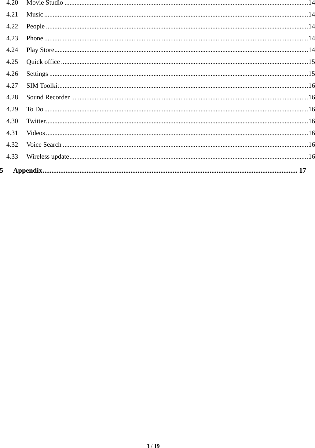  3 / 19  4.20Movie Studio ................................................................................................................................................. 144.21Music ............................................................................................................................................................. 144.22People ............................................................................................................................................................ 144.23Phone ............................................................................................................................................................. 144.24Play Store ....................................................................................................................................................... 144.25Quick office ................................................................................................................................................... 154.26Settings .......................................................................................................................................................... 154.27SIM Toolkit .................................................................................................................................................... 164.28Sound Recorder ............................................................................................................................................. 164.29To Do ............................................................................................................................................................. 164.30Twitter ............................................................................................................................................................ 164.31Videos ............................................................................................................................................................ 164.32Voice Search .................................................................................................................................................. 164.33Wireless update .............................................................................................................................................. 165Appendix ................................................................................................................................................. 17                          