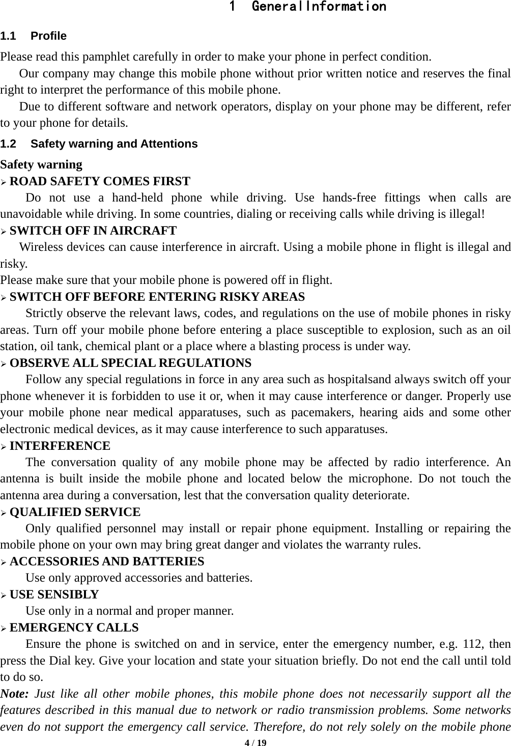  4 / 19  1 GeneralInformation 1.1 Profile Please read this pamphlet carefully in order to make your phone in perfect condition.       Our company may change this mobile phone without prior written notice and reserves the final right to interpret the performance of this mobile phone.       Due to different software and network operators, display on your phone may be different, refer to your phone for details. 1.2  Safety warning and Attentions Safety warning  ROAD SAFETY COMES FIRST Do not use a hand-held phone while driving. Use hands-free fittings when calls are unavoidable while driving. In some countries, dialing or receiving calls while driving is illegal!  SWITCH OFF IN AIRCRAFT Wireless devices can cause interference in aircraft. Using a mobile phone in flight is illegal and risky.   Please make sure that your mobile phone is powered off in flight.  SWITCH OFF BEFORE ENTERING RISKY AREAS Strictly observe the relevant laws, codes, and regulations on the use of mobile phones in risky areas. Turn off your mobile phone before entering a place susceptible to explosion, such as an oil station, oil tank, chemical plant or a place where a blasting process is under way.  OBSERVE ALL SPECIAL REGULATIONS Follow any special regulations in force in any area such as hospitalsand always switch off your phone whenever it is forbidden to use it or, when it may cause interference or danger. Properly use your mobile phone near medical apparatuses, such as pacemakers, hearing aids and some other electronic medical devices, as it may cause interference to such apparatuses.  INTERFERENCE The conversation quality of any mobile phone may be affected by radio interference. An antenna is built inside the mobile phone and located below the microphone. Do not touch the antenna area during a conversation, lest that the conversation quality deteriorate.  QUALIFIED SERVICE Only qualified personnel may install or repair phone equipment. Installing or repairing the mobile phone on your own may bring great danger and violates the warranty rules.  ACCESSORIES AND BATTERIES Use only approved accessories and batteries.  USE SENSIBLY Use only in a normal and proper manner.  EMERGENCY CALLS Ensure the phone is switched on and in service, enter the emergency number, e.g. 112, then press the Dial key. Give your location and state your situation briefly. Do not end the call until told to do so. Note: Just like all other mobile phones, this mobile phone does not necessarily support all the features described in this manual due to network or radio transmission problems. Some networks even do not support the emergency call service. Therefore, do not rely solely on the mobile phone 
