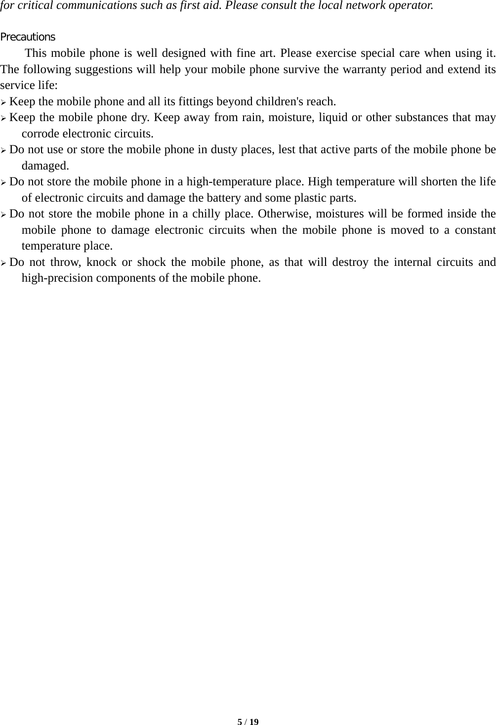  5 / 19  for critical communications such as first aid. Please consult the local network operator.  Precautions This mobile phone is well designed with fine art. Please exercise special care when using it. The following suggestions will help your mobile phone survive the warranty period and extend its service life:  Keep the mobile phone and all its fittings beyond children's reach.  Keep the mobile phone dry. Keep away from rain, moisture, liquid or other substances that may corrode electronic circuits.  Do not use or store the mobile phone in dusty places, lest that active parts of the mobile phone be damaged.  Do not store the mobile phone in a high-temperature place. High temperature will shorten the life of electronic circuits and damage the battery and some plastic parts.  Do not store the mobile phone in a chilly place. Otherwise, moistures will be formed inside the mobile phone to damage electronic circuits when the mobile phone is moved to a constant temperature place.  Do not throw, knock or shock the mobile phone, as that will destroy the internal circuits and high-precision components of the mobile phone.                           