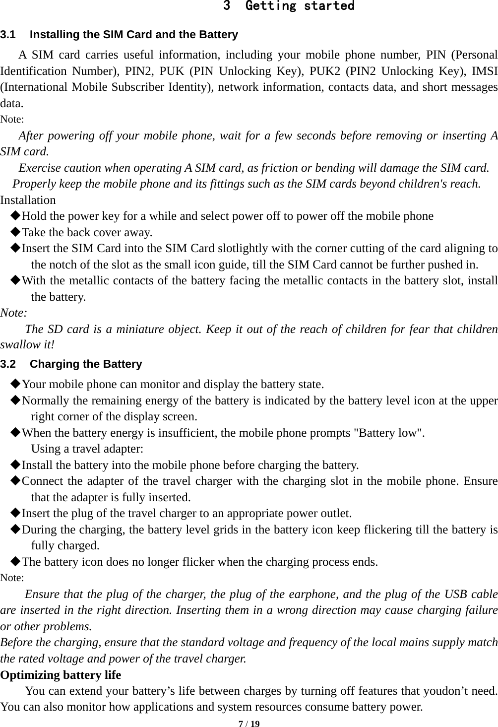  7 / 19  3 Getting started 3.1  Installing the SIM Card and the Battery A SIM card carries useful information, including your mobile phone number, PIN (Personal Identification Number), PIN2, PUK (PIN Unlocking Key), PUK2 (PIN2 Unlocking Key), IMSI (International Mobile Subscriber Identity), network information, contacts data, and short messages data. Note: After powering off your mobile phone, wait for a few seconds before removing or inserting A SIM card. Exercise caution when operating A SIM card, as friction or bending will damage the SIM card. Properly keep the mobile phone and its fittings such as the SIM cards beyond children's reach. Installation  Hold the power key for a while and select power off to power off the mobile phone  Take the back cover away.  Insert the SIM Card into the SIM Card slotlightly with the corner cutting of the card aligning to the notch of the slot as the small icon guide, till the SIM Card cannot be further pushed in.  With the metallic contacts of the battery facing the metallic contacts in the battery slot, install the battery. Note: The SD card is a miniature object. Keep it out of the reach of children for fear that children swallow it! 3.2  Charging the Battery  Your mobile phone can monitor and display the battery state.  Normally the remaining energy of the battery is indicated by the battery level icon at the upper right corner of the display screen.  When the battery energy is insufficient, the mobile phone prompts "Battery low".   Using a travel adapter:  Install the battery into the mobile phone before charging the battery.  Connect the adapter of the travel charger with the charging slot in the mobile phone. Ensure that the adapter is fully inserted.  Insert the plug of the travel charger to an appropriate power outlet.  During the charging, the battery level grids in the battery icon keep flickering till the battery is fully charged.  The battery icon does no longer flicker when the charging process ends. Note: Ensure that the plug of the charger, the plug of the earphone, and the plug of the USB cable are inserted in the right direction. Inserting them in a wrong direction may cause charging failure or other problems. Before the charging, ensure that the standard voltage and frequency of the local mains supply match the rated voltage and power of the travel charger. Optimizing battery life You can extend your battery&rsquo;s life between charges by turning off features that youdon&rsquo;t need. You can also monitor how applications and system resources consume battery power.   