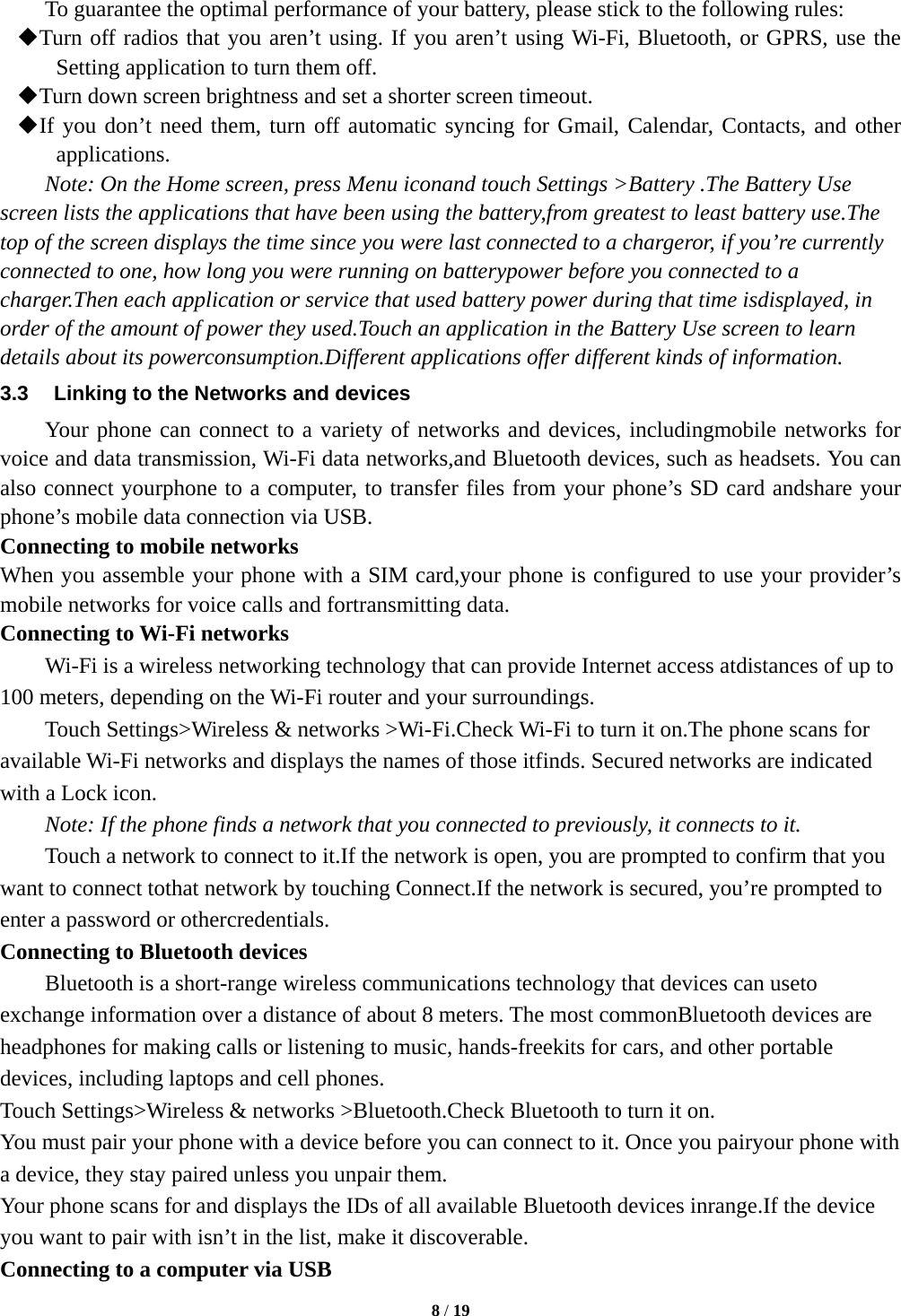  8 / 19  To guarantee the optimal performance of your battery, please stick to the following rules:  Turn off radios that you aren&rsquo;t using. If you aren&rsquo;t using Wi-Fi, Bluetooth, or GPRS, use the Setting application to turn them off.  Turn down screen brightness and set a shorter screen timeout.  If you don&rsquo;t need them, turn off automatic syncing for Gmail, Calendar, Contacts, and other applications. Note: On the Home screen, press Menu iconand touch Settings >Battery .The Battery Use screen lists the applications that have been using the battery,from greatest to least battery use.The top of the screen displays the time since you were last connected to a chargeror, if you&rsquo;re currently connected to one, how long you were running on batterypower before you connected to a charger.Then each application or service that used battery power during that time isdisplayed, in order of the amount of power they used.Touch an application in the Battery Use screen to learn details about its powerconsumption.Different applications offer different kinds of information.   3.3  Linking to the Networks and devices Your phone can connect to a variety of networks and devices, includingmobile networks for voice and data transmission, Wi-Fi data networks,and Bluetooth devices, such as headsets. You can also connect yourphone to a computer, to transfer files from your phone&rsquo;s SD card andshare your phone&rsquo;s mobile data connection via USB. Connecting to mobile networks When you assemble your phone with a SIM card,your phone is configured to use your provider&rsquo;s mobile networks for voice calls and fortransmitting data.   Connecting to Wi-Fi networks Wi-Fi is a wireless networking technology that can provide Internet access atdistances of up to 100 meters, depending on the Wi-Fi router and your surroundings. Touch Settings>Wireless &amp; networks >Wi-Fi.Check Wi-Fi to turn it on.The phone scans for available Wi-Fi networks and displays the names of those itfinds. Secured networks are indicated with a Lock icon. Note: If the phone finds a network that you connected to previously, it connects to it. Touch a network to connect to it.If the network is open, you are prompted to confirm that you want to connect tothat network by touching Connect.If the network is secured, you&rsquo;re prompted to enter a password or othercredentials. Connecting to Bluetooth devices Bluetooth is a short-range wireless communications technology that devices can useto exchange information over a distance of about 8 meters. The most commonBluetooth devices are headphones for making calls or listening to music, hands-freekits for cars, and other portable devices, including laptops and cell phones. Touch Settings>Wireless &amp; networks >Bluetooth.Check Bluetooth to turn it on. You must pair your phone with a device before you can connect to it. Once you pairyour phone with a device, they stay paired unless you unpair them. Your phone scans for and displays the IDs of all available Bluetooth devices inrange.If the device you want to pair with isn&rsquo;t in the list, make it discoverable. Connecting to a computer via USB 