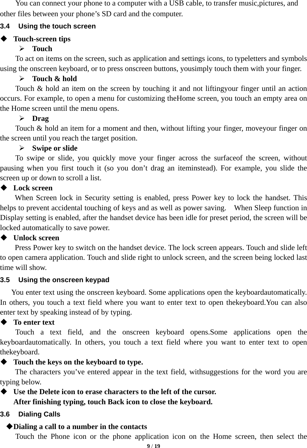 9 / 19  You can connect your phone to a computer with a USB cable, to transfer music,pictures, and other files between your phone&rsquo;s SD card and the computer. 3.4  Using the touch screen  Touch-screen tips    Touch To act on items on the screen, such as application and settings icons, to typeletters and symbols using the onscreen keyboard, or to press onscreen buttons, yousimply touch them with your finger.  Touch &amp; hold   Touch &amp; hold an item on the screen by touching it and not liftingyour finger until an action occurs. For example, to open a menu for customizing theHome screen, you touch an empty area on the Home screen until the menu opens.  Drag  Touch &amp; hold an item for a moment and then, without lifting your finger, moveyour finger on the screen until you reach the target position.    Swipe or slide   To swipe or slide, you quickly move your finger across the surfaceof the screen, without pausing when you first touch it (so you don&rsquo;t drag an iteminstead). For example, you slide the screen up or down to scroll a list.  Lock screen   When Screen lock in Security setting is enabled, press Power key to lock the handset. This helps to prevent accidental touching of keys and as well as power saving.    When Sleep function in Display setting is enabled, after the handset device has been idle for preset period, the screen will be locked automatically to save power.    Unlock screen   Press Power key to switch on the handset device. The lock screen appears. Touch and slide left to open camera application. Touch and slide right to unlock screen, and the screen being locked last time will show.   3.5  Using the onscreen keypad You enter text using the onscreen keyboard. Some applications open the keyboardautomatically. In others, you touch a text field where you want to enter text to open thekeyboard.You can also enter text by speaking instead of by typing.    To enter text Touch a text field, and the onscreen keyboard opens.Some applications open the keyboardautomatically. In others, you touch a text field where you want to enter text to open thekeyboard.  Touch the keys on the keyboard to type. The characters you&rsquo;ve entered appear in the text field, withsuggestions for the word you are typing below.    Use the Delete icon to erase characters to the left of the cursor. After finishing typing, touch Back icon to close the keyboard. 3.6 Dialing Calls  Dialing a call to a number in the contacts Touch the Phone icon or the phone application icon on the Home screen, then select the 