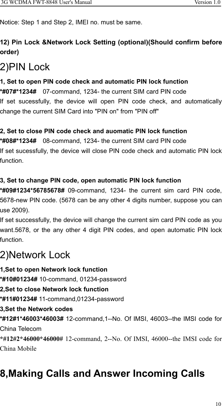 3G WCDMA FWT-8848 User&apos;s Manual Version 1.010Notice: Step 1 and Step 2, IMEI no. must be same.12) Pin Lock &amp;Network Lock Setting (optional)(Should confirm beforeorder)2)PIN Lock1, Set to open PIN code check and automatic PIN lock function*#07#*1234# 07-command, 1234- the current SIM card PIN codeIf set sucessfully, the device will open PIN code check, and automaticallychange the current SIM Card into &quot;PIN on&quot; from &quot;PIN off&quot;2, Set to close PIN code check and auomatic PIN lock function*#08#*1234# 08-command, 1234- the current SIM card PIN codeIf set sucessfully, the device will close PIN code check and automatic PIN lockfunction.3, Set to change PIN code, open automatic PIN lock function*#09#1234*56785678# 09-command, 1234- the current sim card PIN code,5678-new PIN code. (5678 can be any other 4 digits number, suppose you canuse 2009).If set successfully, the device will change the current sim card PIN code as youwant.5678, or the any other 4 digit PIN codes, and open automatic PIN lockfunction.2)Network Lock1,Set to open Network lock function*#10#01234# 10-command, 01234-password2,Set to close Network lock function*#11#01234# 11-command,01234-password3,Set the Network codes*#12#1*46003*46003# 12-command,1--No. Of IMSI, 46003--the IMSI code forChina Telecom*#12#2*46000*46000# 12-command, 2--No. Of IMSI, 46000--the IMSI code forChina Mobile8,Making Calls and Answer Incoming Calls