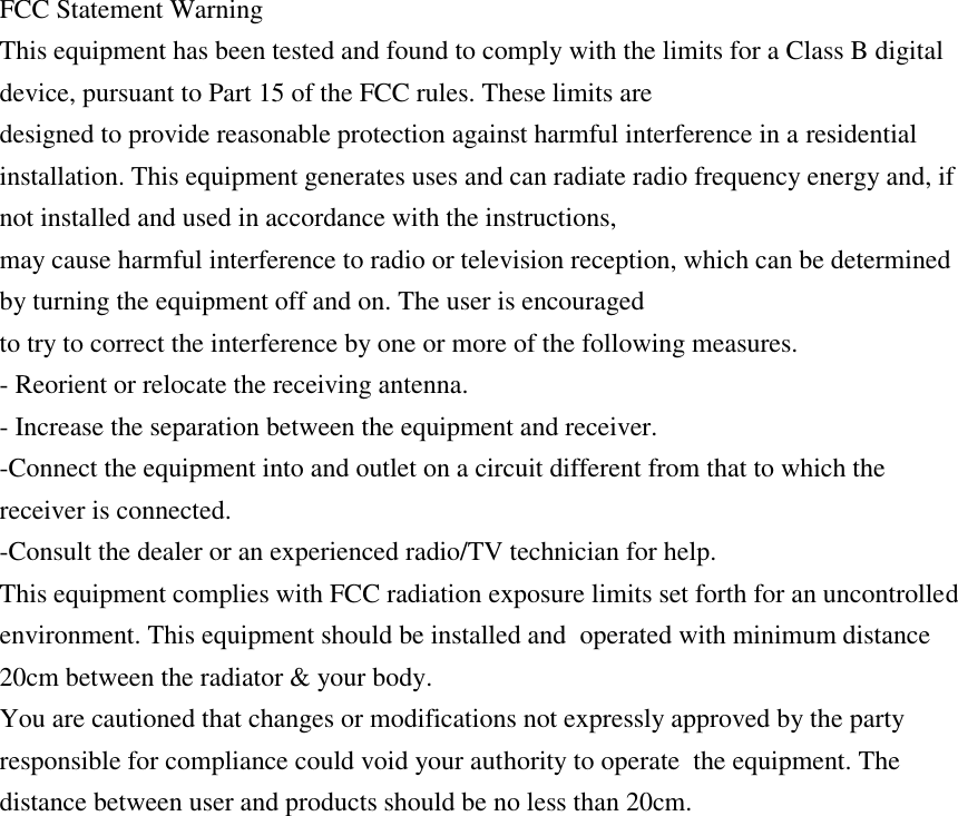 FCC Statement Warning  This equipment has been tested and found to comply with the limits for a Class B digital device, pursuant to Part 15 of the FCC rules. These limits are  designed to provide reasonable protection against harmful interference in a residential  installation. This equipment generates uses and can radiate radio frequency energy and, if not installed and used in accordance with the instructions,  may cause harmful interference to radio or television reception, which can be determined by turning the equipment off and on. The user is encouraged  to try to correct the interference by one or more of the following measures.  - Reorient or relocate the receiving antenna.  - Increase the separation between the equipment and receiver.  -Connect the equipment into and outlet on a circuit different from that to which the receiver is connected.  -Consult the dealer or an experienced radio/TV technician for help.  This equipment complies with FCC radiation exposure limits set forth for an uncontrolled environment. This equipment should be installed and  operated with minimum distance 20cm between the radiator &amp; your body.  You are cautioned that changes or modifications not expressly approved by the party responsible for compliance could void your authority to operate  the equipment. The distance between user and products should be no less than 20cm.   