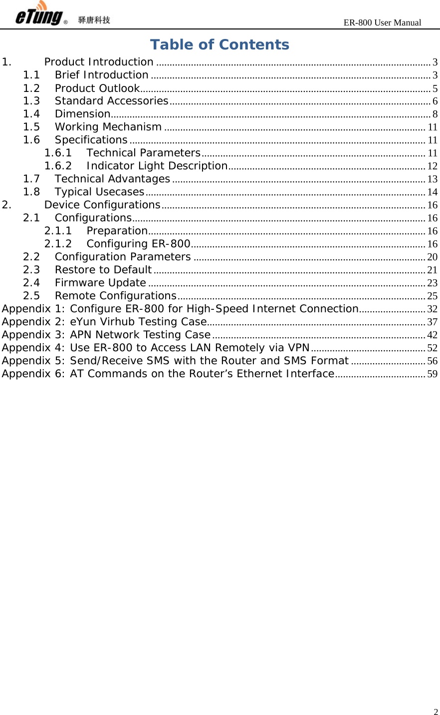                       ER-800 User Manual 2  Table of Contents 1.Product Introduction ....................................................................................................... 31.1Brief Introduction ......................................................................................................... 31.2Product Outlook............................................................................................................. 51.3Standard Accessories .................................................................................................. 61.4Dimension ........................................................................................................................ 81.5Working Mechanism .................................................................................................. 111.6Specifications ............................................................................................................... 111.6.1Technical Parameters .................................................................................... 111.6.2Indicator Light Description .......................................................................... 121.7Technical Advantages ............................................................................................... 131.8Typical Usecases ......................................................................................................... 142.Device Configurations ................................................................................................... 162.1Configurations .............................................................................................................. 162.1.1Preparation ........................................................................................................ 162.1.2Configuring ER-800 ........................................................................................ 162.2Configuration Parameters ....................................................................................... 202.3Restore to Default ...................................................................................................... 212.4Firmware Update ........................................................................................................ 232.5Remote Configurations ............................................................................................. 25Appendix 1: Configure ER-800 for High-Speed Internet Connection ......................... 32Appendix 2: eYun Virhub Testing Case .................................................................................. 37Appendix 3: APN Network Testing Case ................................................................................ 42Appendix 4: Use ER-800 to Access LAN Remotely via VPN ........................................... 52Appendix 5: Send/Receive SMS with the Router and SMS Format ............................ 56Appendix 6: AT Commands on the Router’s Ethernet Interface .................................. 59   