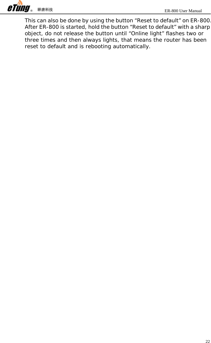                       ER-800 User Manual 22  This can also be done by using the button “Reset to default” on ER-800. After ER-800 is started, hold the button “Reset to default” with a sharp object, do not release the button until “Online light” flashes two or three times and then always lights, that means the router has been reset to default and is rebooting automatically.   