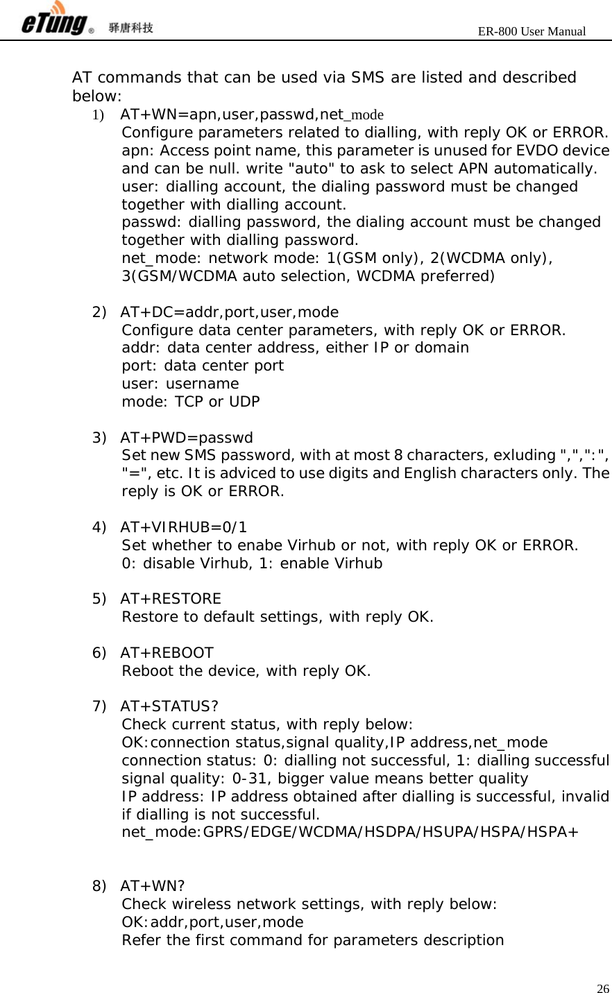                       ER-800 User Manual 26   AT commands that can be used via SMS are listed and described below: 1) AT+WN=apn,user,passwd,net_mode Configure parameters related to dialling, with reply OK or ERROR. apn: Access point name, this parameter is unused for EVDO device and can be null. write &quot;auto&quot; to ask to select APN automatically. user: dialling account, the dialing password must be changed together with dialling account. passwd: dialling password, the dialing account must be changed together with dialling password. net_mode: network mode: 1(GSM only), 2(WCDMA only), 3(GSM/WCDMA auto selection, WCDMA preferred)  2) AT+DC=addr,port,user,mode Configure data center parameters, with reply OK or ERROR. addr: data center address, either IP or domain port: data center port user: username mode: TCP or UDP  3) AT+PWD=passwd Set new SMS password, with at most 8 characters, exluding &quot;,&quot;,&quot;:&quot;, &quot;=&quot;, etc. It is adviced to use digits and English characters only. The reply is OK or ERROR.  4) AT+VIRHUB=0/1 Set whether to enabe Virhub or not, with reply OK or ERROR. 0: disable Virhub, 1: enable Virhub  5) AT+RESTORE Restore to default settings, with reply OK.  6) AT+REBOOT Reboot the device, with reply OK.  7) AT+STATUS? Check current status, with reply below: OK:connection status,signal quality,IP address,net_mode connection status: 0: dialling not successful, 1: dialling successful signal quality: 0-31, bigger value means better quality IP address: IP address obtained after dialling is successful, invalid if dialling is not successful. net_mode:GPRS/EDGE/WCDMA/HSDPA/HSUPA/HSPA/HSPA+   8) AT+WN? Check wireless network settings, with reply below: OK:addr,port,user,mode Refer the first command for parameters description 