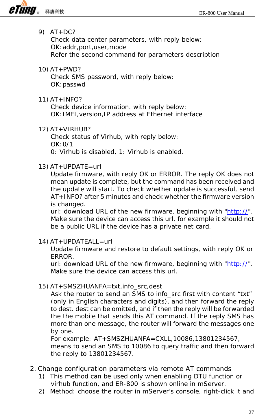                       ER-800 User Manual 27   9) AT+DC? Check data center parameters, with reply below: OK:addr,port,user,mode Refer the second command for parameters description  10) AT+PWD? Check SMS password, with reply below: OK:passwd  11) AT+INFO? Check device information. with reply below: OK:IMEI,version,IP address at Ethernet interface  12) AT+VIRHUB? Check status of Virhub, with reply below: OK:0/1 0: Virhub is disabled, 1: Virhub is enabled.  13) AT+UPDATE=url Update firmware, with reply OK or ERROR. The reply OK does not mean update is complete, but the command has been received and the update will start. To check whether update is successful, send AT+INFO? after 5 minutes and check whether the firmware version is changed. url: download URL of the new firmware, beginning with &quot;http://&quot;. Make sure the device can access this url, for example it should not be a public URL if the device has a private net card.  14) AT+UPDATEALL=url Update firmware and restore to default settings, with reply OK or ERROR. url: download URL of the new firmware, beginning with &quot;http://&quot;. Make sure the device can access this url.  15) AT+SMSZHUANFA=txt,info_src,dest Ask the router to send an SMS to info_src first with content “txt” (only in English characters and digits), and then forward the reply to dest. dest can be omitted, and if then the reply will be forwarded the the mobile that sends this AT command. If the reply SMS has more than one message, the router will forward the messages one by one. For example: AT+SMSZHUANFA=CXLL,10086,13801234567, means to send an SMS to 10086 to query traffic and then forward the reply to 13801234567.  2. Change configuration parameters via remote AT commands 1) This method can be used only when enabliing DTU function or virhub function, and ER-800 is shown online in mServer. 2) Method: choose the router in mServer’s console, right-click it and 