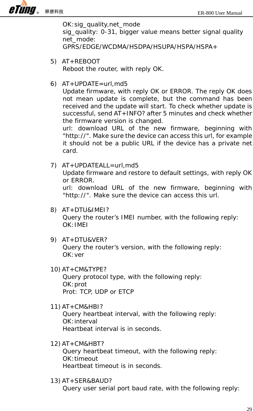                       ER-800 User Manual 29  OK:sig_quality,net_mode sig_quality: 0-31, bigger value means better signal quality net_mode: GPRS/EDGE/WCDMA/HSDPA/HSUPA/HSPA/HSPA+  5) AT+REBOOT Reboot the router, with reply OK.  6) AT+UPDATE=url,md5 Update firmware, with reply OK or ERROR. The reply OK does not mean update is complete, but the command has been received and the update will start. To check whether update is successful, send AT+INFO? after 5 minutes and check whether the firmware version is changed. url: download URL of the new firmware, beginning with &quot;http://&quot;. Make sure the device can access this url, for example it should not be a public URL if the device has a private net card.  7) AT+UPDATEALL=url,md5 Update firmware and restore to default settings, with reply OK or ERROR. url: download URL of the new firmware, beginning with &quot;http://&quot;. Make sure the device can access this url.  8) AT+DTU&amp;IMEI? Query the router’s IMEI number, with the following reply: OK:IMEI  9) AT+DTU&amp;VER? Query the router’s version, with the following reply: OK:ver  10) AT+CM&amp;TYPE? Query protocol type, with the following reply: OK:prot Prot: TCP, UDP or ETCP  11) AT+CM&amp;HBI? Query heartbeat interval, with the following reply: OK:interval Heartbeat interval is in seconds.  12) AT+CM&amp;HBT? Query heartbeat timeout, with the following reply: OK:timeout Heartbeat timeout is in seconds.  13) AT+SER&amp;BAUD? Query user serial port baud rate, with the following reply: 