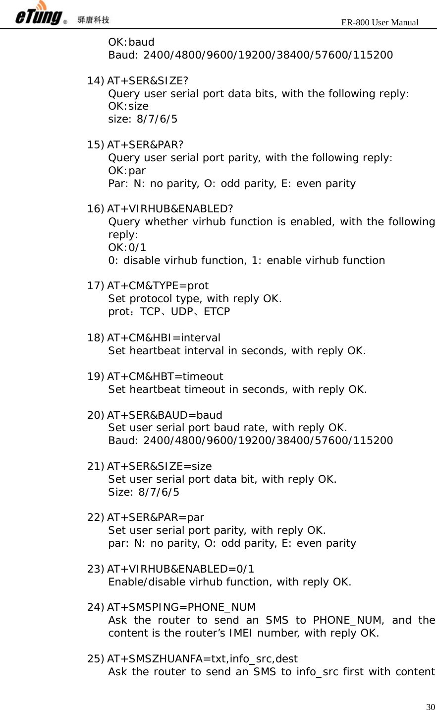                       ER-800 User Manual 30  OK:baud Baud: 2400/4800/9600/19200/38400/57600/115200  14) AT+SER&amp;SIZE? Query user serial port data bits, with the following reply: OK:size size: 8/7/6/5  15) AT+SER&amp;PAR? Query user serial port parity, with the following reply: OK:par Par: N: no parity, O: odd parity, E: even parity  16) AT+VIRHUB&amp;ENABLED? Query whether virhub function is enabled, with the following reply: OK:0/1 0: disable virhub function, 1: enable virhub function  17) AT+CM&amp;TYPE=prot Set protocol type, with reply OK. prot：TCP、UDP、ETCP  18) AT+CM&amp;HBI=interval Set heartbeat interval in seconds, with reply OK.  19) AT+CM&amp;HBT=timeout Set heartbeat timeout in seconds, with reply OK.  20) AT+SER&amp;BAUD=baud Set user serial port baud rate, with reply OK. Baud: 2400/4800/9600/19200/38400/57600/115200  21) AT+SER&amp;SIZE=size Set user serial port data bit, with reply OK. Size: 8/7/6/5  22) AT+SER&amp;PAR=par Set user serial port parity, with reply OK. par: N: no parity, O: odd parity, E: even parity  23) AT+VIRHUB&amp;ENABLED=0/1 Enable/disable virhub function, with reply OK.  24) AT+SMSPING=PHONE_NUM Ask the router to send an SMS to PHONE_NUM, and the content is the router’s IMEI number, with reply OK.  25) AT+SMSZHUANFA=txt,info_src,dest Ask the router to send an SMS to info_src first with content 