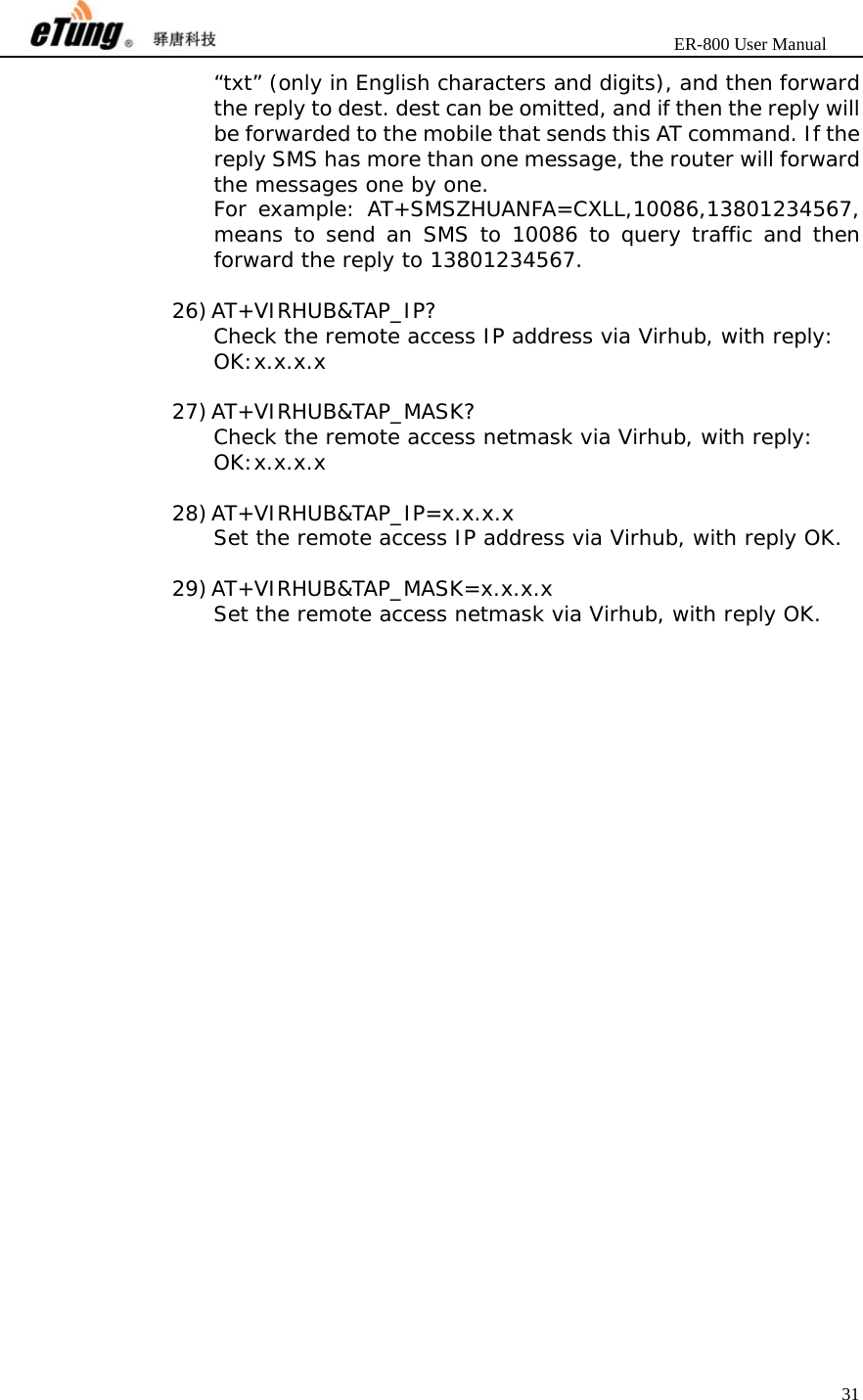                       ER-800 User Manual 31  “txt” (only in English characters and digits), and then forward the reply to dest. dest can be omitted, and if then the reply will be forwarded to the mobile that sends this AT command. If the reply SMS has more than one message, the router will forward the messages one by one. For example: AT+SMSZHUANFA=CXLL,10086,13801234567, means to send an SMS to 10086 to query traffic and then forward the reply to 13801234567.  26) AT+VIRHUB&amp;TAP_IP? Check the remote access IP address via Virhub, with reply: OK:x.x.x.x  27) AT+VIRHUB&amp;TAP_MASK? Check the remote access netmask via Virhub, with reply: OK:x.x.x.x  28) AT+VIRHUB&amp;TAP_IP=x.x.x.x Set the remote access IP address via Virhub, with reply OK.  29) AT+VIRHUB&amp;TAP_MASK=x.x.x.x Set the remote access netmask via Virhub, with reply OK.  