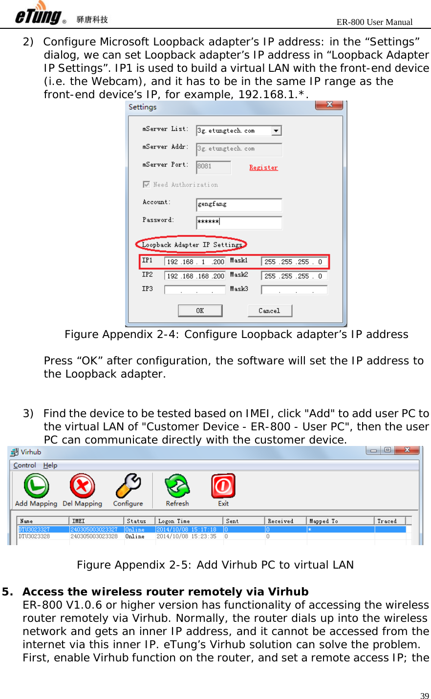                       ER-800 User Manual 39  2) Configure Microsoft Loopback adapter’s IP address: in the “Settings” dialog, we can set Loopback adapter’s IP address in “Loopback Adapter IP Settings”. IP1 is used to build a virtual LAN with the front-end device (i.e. the Webcam), and it has to be in the same IP range as the front-end device’s IP, for example, 192.168.1.*.  Figure Appendix 2-4: Configure Loopback adapter’s IP address  Press “OK” after configuration, the software will set the IP address to the Loopback adapter.   3) Find the device to be tested based on IMEI, click &quot;Add&quot; to add user PC to the virtual LAN of &quot;Customer Device - ER-800 - User PC&quot;, then the user PC can communicate directly with the customer device.   Figure Appendix 2-5: Add Virhub PC to virtual LAN  5. Access the wireless router remotely via Virhub ER-800 V1.0.6 or higher version has functionality of accessing the wireless router remotely via Virhub. Normally, the router dials up into the wireless network and gets an inner IP address, and it cannot be accessed from the internet via this inner IP. eTung’s Virhub solution can solve the problem. First, enable Virhub function on the router, and set a remote access IP; the 