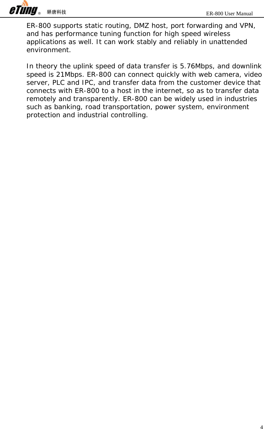                       ER-800 User Manual 4  ER-800 supports static routing, DMZ host, port forwarding and VPN, and has performance tuning function for high speed wireless applications as well. It can work stably and reliably in unattended environment.  In theory the uplink speed of data transfer is 5.76Mbps, and downlink speed is 21Mbps. ER-800 can connect quickly with web camera, video server, PLC and IPC, and transfer data from the customer device that connects with ER-800 to a host in the internet, so as to transfer data remotely and transparently. ER-800 can be widely used in industries such as banking, road transportation, power system, environment protection and industrial controlling. 