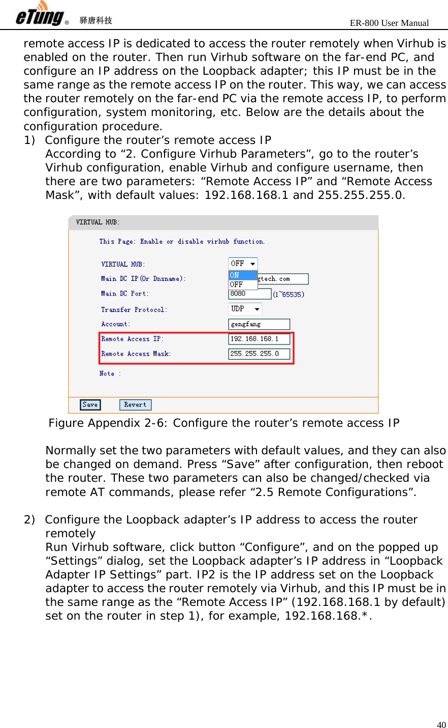                       ER-800 User Manual 40  remote access IP is dedicated to access the router remotely when Virhub is enabled on the router. Then run Virhub software on the far-end PC, and configure an IP address on the Loopback adapter; this IP must be in the same range as the remote access IP on the router. This way, we can access the router remotely on the far-end PC via the remote access IP, to perform configuration, system monitoring, etc. Below are the details about the configuration procedure. 1) Configure the router’s remote access IP According to “2. Configure Virhub Parameters”, go to the router’s Virhub configuration, enable Virhub and configure username, then there are two parameters: “Remote Access IP” and “Remote Access Mask”, with default values: 192.168.168.1 and 255.255.255.0.   Figure Appendix 2-6: Configure the router’s remote access IP  Normally set the two parameters with default values, and they can also be changed on demand. Press “Save” after configuration, then reboot the router. These two parameters can also be changed/checked via remote AT commands, please refer “2.5 Remote Configurations”.  2) Configure the Loopback adapter’s IP address to access the router remotely Run Virhub software, click button “Configure”, and on the popped up “Settings” dialog, set the Loopback adapter’s IP address in “Loopback Adapter IP Settings” part. IP2 is the IP address set on the Loopback adapter to access the router remotely via Virhub, and this IP must be in the same range as the “Remote Access IP” (192.168.168.1 by default) set on the router in step 1), for example, 192.168.168.*. 