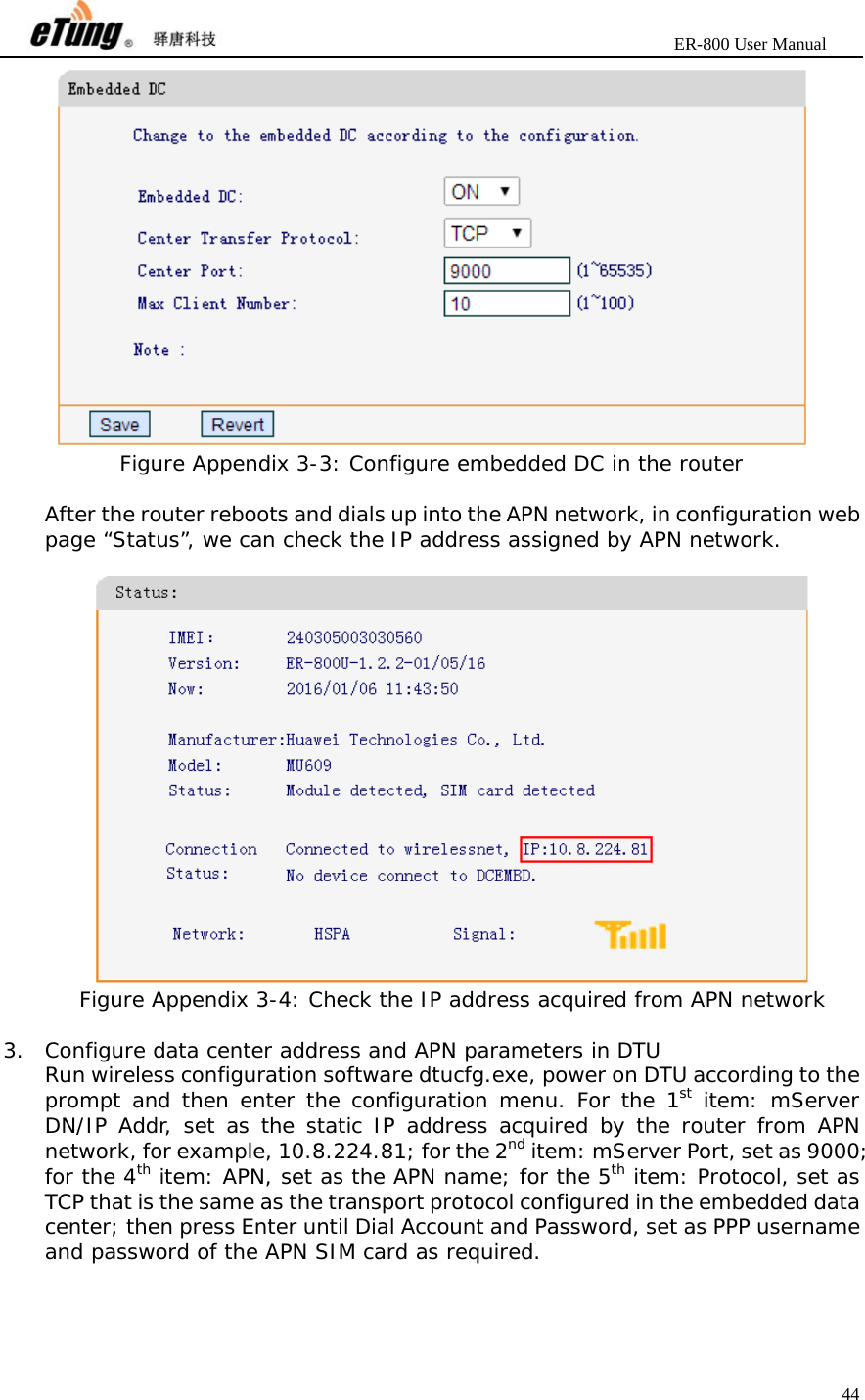                       ER-800 User Manual 44   Figure Appendix 3-3: Configure embedded DC in the router  After the router reboots and dials up into the APN network, in configuration web page “Status”, we can check the IP address assigned by APN network.   Figure Appendix 3-4: Check the IP address acquired from APN network  3. Configure data center address and APN parameters in DTU Run wireless configuration software dtucfg.exe, power on DTU according to the prompt and then enter the configuration menu. For the 1st item: mServer DN/IP Addr, set as the static IP address acquired by the router from APN network, for example, 10.8.224.81; for the 2nd item: mServer Port, set as 9000; for the 4th item: APN, set as the APN name; for the 5th item: Protocol, set as TCP that is the same as the transport protocol configured in the embedded data center; then press Enter until Dial Account and Password, set as PPP username and password of the APN SIM card as required. 