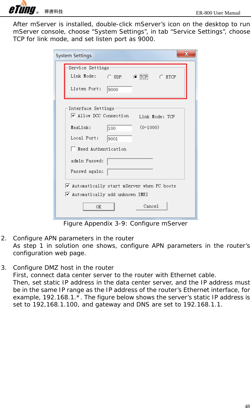                       ER-800 User Manual 48  After mServer is installed, double-click mServer’s icon on the desktop to run mServer console, choose “System Settings”, in tab “Service Settings”, choose TCP for link mode, and set listen port as 9000.   Figure Appendix 3-9: Configure mServer  2. Configure APN parameters in the router As step 1 in solution one shows, configure APN parameters in the router’s configuration web page.  3. Configure DMZ host in the router First, connect data center server to the router with Ethernet cable. Then, set static IP address in the data center server, and the IP address must be in the same IP range as the IP address of the router’s Ethernet interface, for example, 192.168.1.*. The figure below shows the server’s static IP address is set to 192,168.1.100, and gateway and DNS are set to 192.168.1.1.  