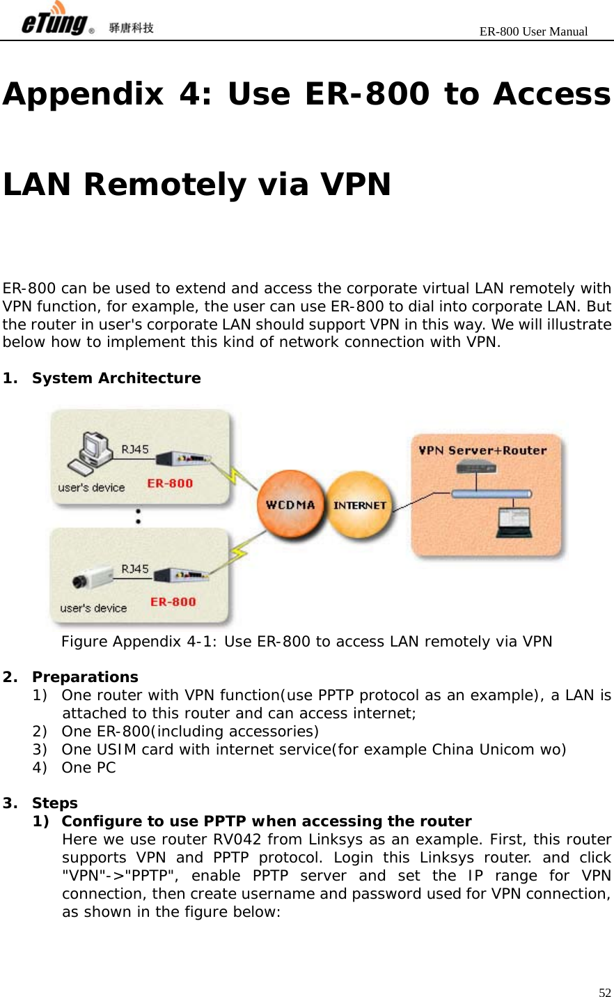                       ER-800 User Manual 52  Appendix 4: Use ER-800 to Access LAN Remotely via VPN ER-800 can be used to extend and access the corporate virtual LAN remotely with VPN function, for example, the user can use ER-800 to dial into corporate LAN. But the router in user&apos;s corporate LAN should support VPN in this way. We will illustrate below how to implement this kind of network connection with VPN.  1. System Architecture   Figure Appendix 4-1: Use ER-800 to access LAN remotely via VPN  2. Preparations 1) One router with VPN function(use PPTP protocol as an example), a LAN is attached to this router and can access internet; 2) One ER-800(including accessories)  3) One USIM card with internet service(for example China Unicom wo) 4) One PC  3. Steps 1) Configure to use PPTP when accessing the router Here we use router RV042 from Linksys as an example. First, this router supports VPN and PPTP protocol. Login this Linksys router. and click &quot;VPN&quot;-&gt;&quot;PPTP&quot;, enable PPTP server and set the IP range for VPN connection, then create username and password used for VPN connection, as shown in the figure below: 