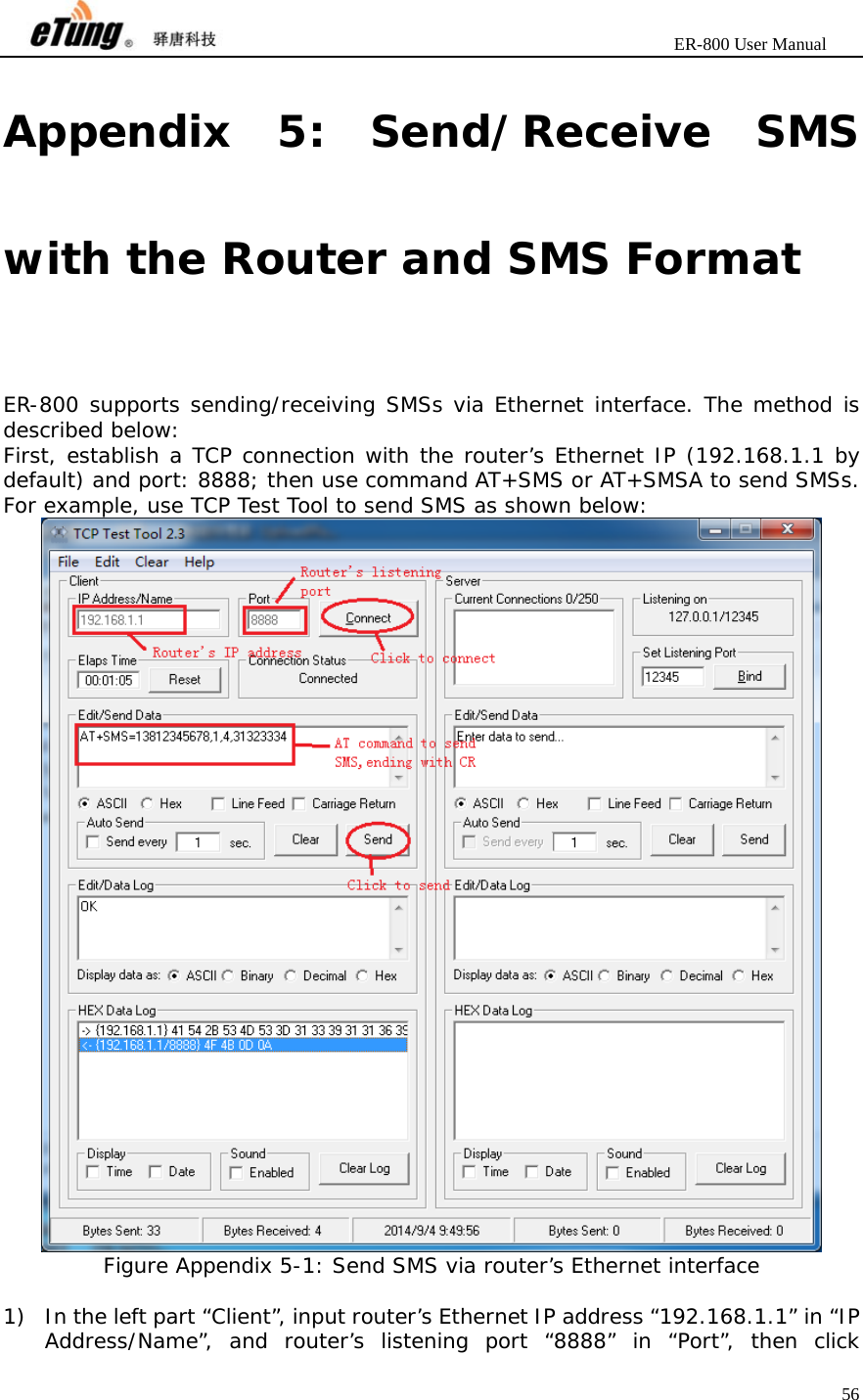                       ER-800 User Manual 56  Appendix 5: Send/Receive SMS with the Router and SMS Format ER-800 supports sending/receiving SMSs via Ethernet interface. The method is described below: First, establish a TCP connection with the router’s Ethernet IP (192.168.1.1 by default) and port: 8888; then use command AT+SMS or AT+SMSA to send SMSs. For example, use TCP Test Tool to send SMS as shown below:  Figure Appendix 5-1: Send SMS via router’s Ethernet interface  1) In the left part “Client”, input router’s Ethernet IP address “192.168.1.1” in “IP Address/Name”, and router’s listening port “8888” in “Port”, then click 