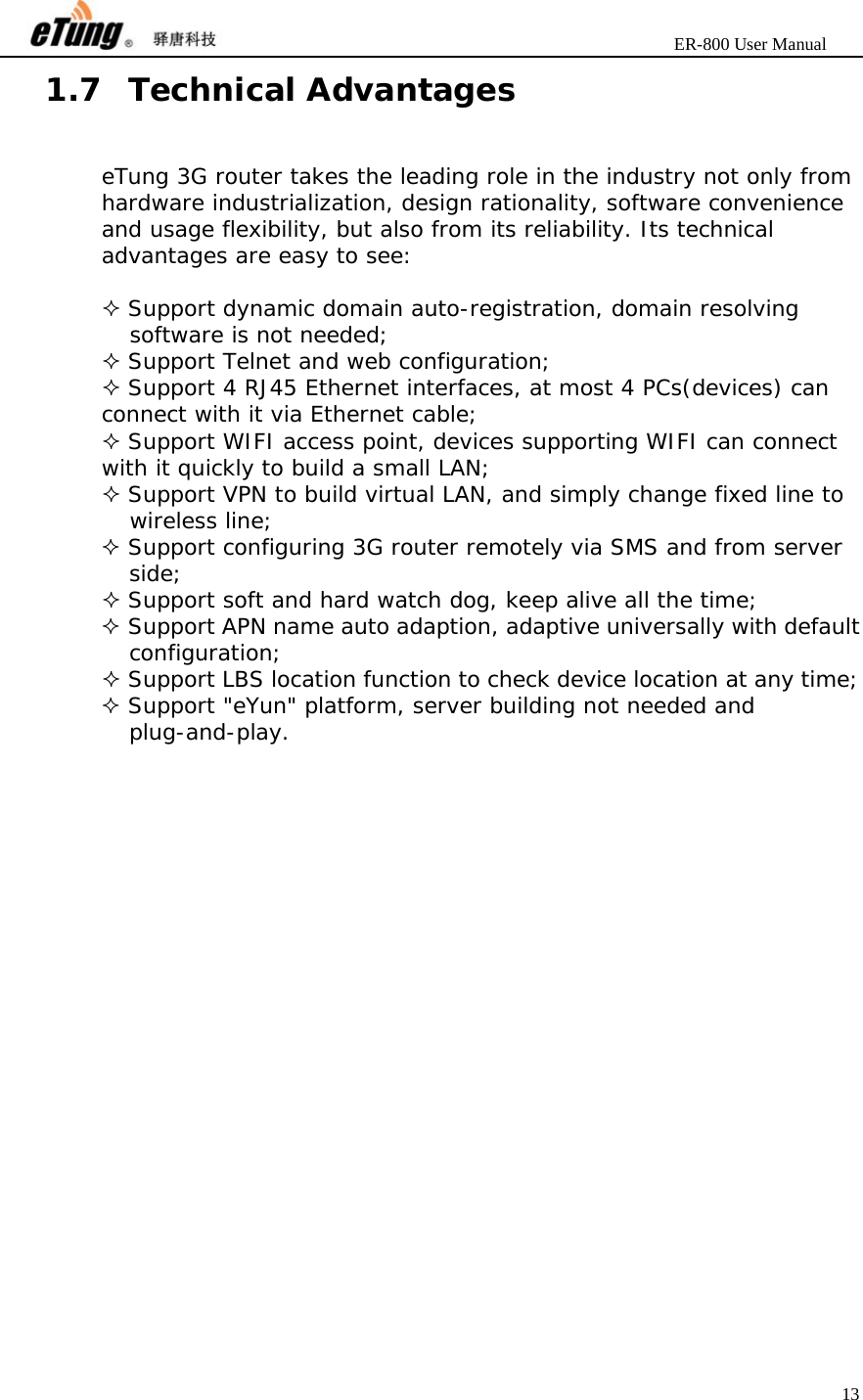                       ER-800 User Manual 13  1.7 Technical Advantages eTung 3G router takes the leading role in the industry not only from hardware industrialization, design rationality, software convenience and usage flexibility, but also from its reliability. Its technical advantages are easy to see:   Support dynamic domain auto-registration, domain resolving software is not needed;  Support Telnet and web configuration;  Support 4 RJ45 Ethernet interfaces, at most 4 PCs(devices) can connect with it via Ethernet cable;  Support WIFI access point, devices supporting WIFI can connect with it quickly to build a small LAN;  Support VPN to build virtual LAN, and simply change fixed line to wireless line;  Support configuring 3G router remotely via SMS and from server side;  Support soft and hard watch dog, keep alive all the time;  Support APN name auto adaption, adaptive universally with default configuration;  Support LBS location function to check device location at any time;  Support &quot;eYun&quot; platform, server building not needed and plug-and-play. 