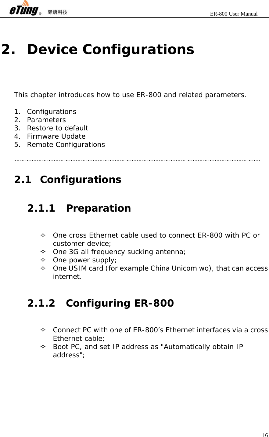                       ER-800 User Manual 16   2. Device Configurations This chapter introduces how to use ER-800 and related parameters.  1. Configurations 2. Parameters 3. Restore to default 4. Firmware Update 5. Remote Configurations   2.1 Configurations 2.1.1 Preparation  One cross Ethernet cable used to connect ER-800 with PC or customer device;  One 3G all frequency sucking antenna;  One power supply;  One USIM card (for example China Unicom wo), that can access internet.  2.1.2 Configuring ER-800  Connect PC with one of ER-800’s Ethernet interfaces via a cross Ethernet cable;  Boot PC, and set IP address as &quot;Automatically obtain IP address&quot;; 