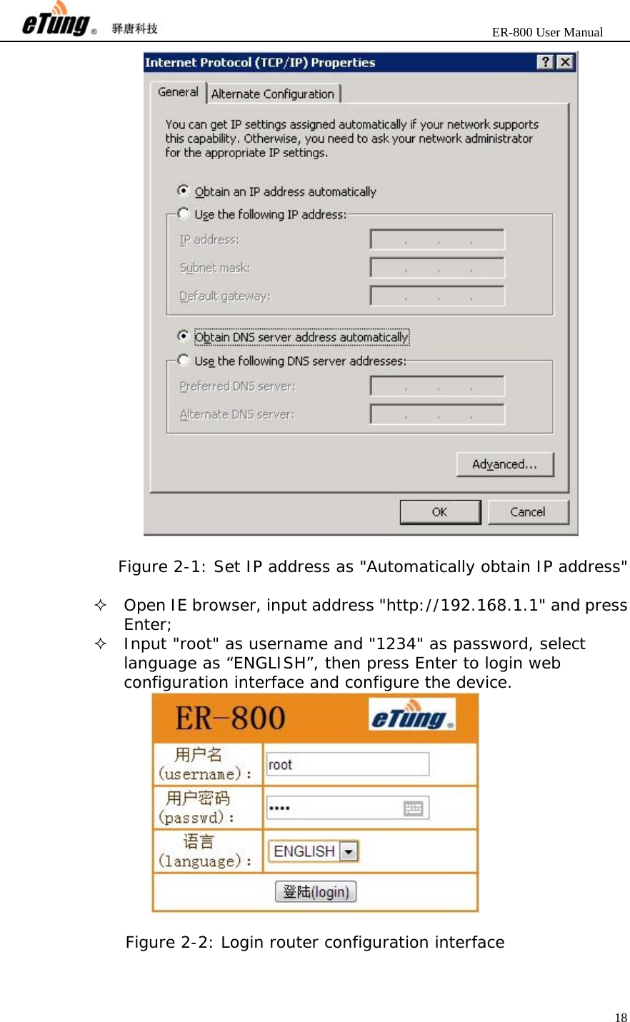                       ER-800 User Manual 18    Figure 2-1: Set IP address as &quot;Automatically obtain IP address&quot;   Open IE browser, input address &quot;http://192.168.1.1&quot; and press Enter;  Input &quot;root&quot; as username and &quot;1234&quot; as password, select language as “ENGLISH”, then press Enter to login web configuration interface and configure the device.   Figure 2-2: Login router configuration interface  