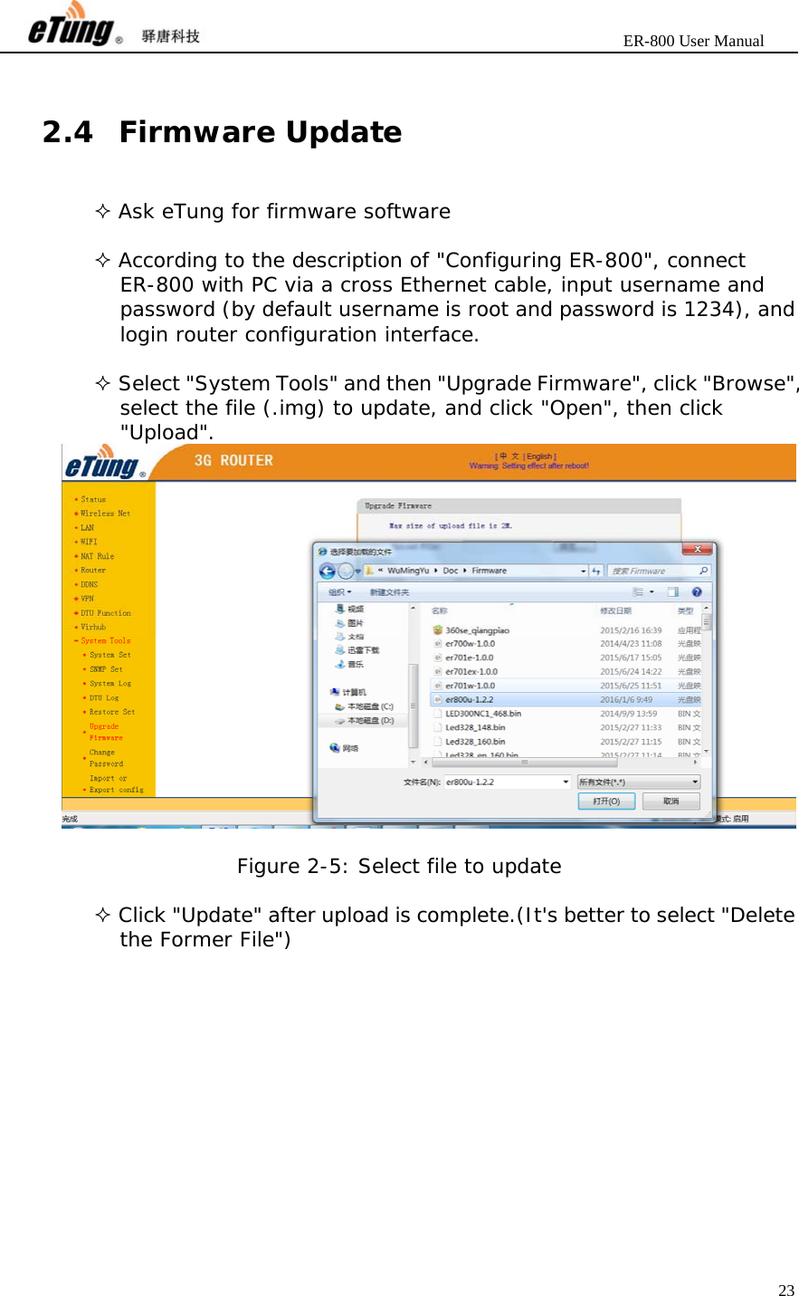                       ER-800 User Manual 23   2.4 Firmware Update  Ask eTung for firmware software   According to the description of &quot;Configuring ER-800&quot;, connect ER-800 with PC via a cross Ethernet cable, input username and password (by default username is root and password is 1234), and login router configuration interface.   Select &quot;System Tools&quot; and then &quot;Upgrade Firmware&quot;, click &quot;Browse&quot;, select the file (.img) to update, and click &quot;Open&quot;, then click &quot;Upload&quot;.   Figure 2-5: Select file to update   Click &quot;Update&quot; after upload is complete.(It&apos;s better to select &quot;Delete the Former File&quot;) 