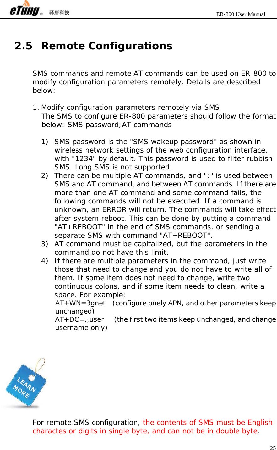                       ER-800 User Manual 25   2.5 Remote Configurations SMS commands and remote AT commands can be used on ER-800 to modify configuration parameters remotely. Details are described below:  1. Modify configuration parameters remotely via SMS The SMS to configure ER-800 parameters should follow the format below: SMS password;AT commands  1) SMS password is the &quot;SMS wakeup password&quot; as shown in wireless network settings of the web configuration interface, with &quot;1234&quot; by default. This password is used to filter rubbish SMS. Long SMS is not supported. 2) There can be multiple AT commands, and &quot;;&quot; is used between SMS and AT command, and between AT commands. If there are more than one AT command and some command fails, the following commands will not be executed. If a command is unknown, an ERROR will return. The commands will take effect after system reboot. This can be done by putting a command &quot;AT+REBOOT&quot; in the end of SMS commands, or sending a separate SMS with command &quot;AT+REBOOT&quot;. 3) AT command must be capitalized, but the parameters in the command do not have this limit. 4) If there are multiple parameters in the command, just write those that need to change and you do not have to write all of them. If some item does not need to change, write two continuous colons, and if some item needs to clean, write a space. For example: AT+WN=3gnet  (configure onely APN, and other parameters keep unchanged) AT+DC=,,user      (the first two items keep unchanged, and change username only)      For remote SMS configuration, the contents of SMS must be English charactes or digits in single byte, and can not be in double byte. 